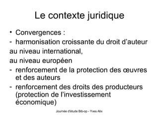 Le contexte juridique Convergences : harmonisation croissante du droit d’auteur  au niveau international, au niveau européen renforcement de la protection des œuvres et des auteurs renforcement des droits des producteurs (protection de l’investissement économique)  