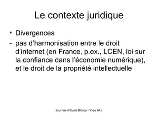 Le contexte juridique Divergences pas d’harmonisation entre le droit d’internet (en France, p.ex., LCEN, loi sur la confiance dans l’économie numérique), et le droit de la propriété intellectuelle 