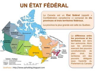 CestFranc : http://www.apfvalblog.blogspot.com 11
UN ÉTAT FÉDÉRAL
Le Canada est un État fédéral (appelé «
Confédération canadienne ») composé de dix
provinces et trois territoires fédéraux.
La province la plus grande est celle du Québec.
La différence entre
les provinces et les
territoires est dans
leur autonomie. Alors
que les provinces
exercent des pouvoirs
constitutionnels de
plein droit, les
territoires ont des
pouvoirs délégués
sous l'autorité du
Parlement du Canada
 
