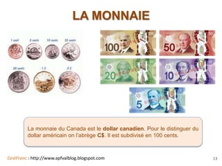 CestFranc : http://www.apfvalblog.blogspot.com 13
LA MONNAIE
La monnaie du Canada est le dollar canadien. Pour le distinguer du
dollar américain on l’abrège C$. Il est subdivisé en 100 cents.
 