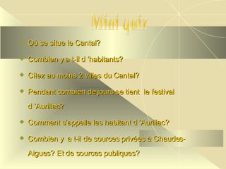 Où se situe le Cantal? Combien y a t-il d ’habitants? Citez au moins 2 villes du Cantal? Pendant combien de jours se tient  le festival  d ’Aurillac? Comment s’appelle les habitant d ’Aurillac? Combien y  a t-il de sources privées à Chaudes-Aigues? Et de sources publiques?  Mini quiz 