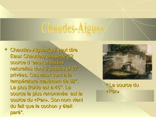 Chaudes-Aigues(qui veut dire Eaux Chaudes) possède 32 source d ’eaux chaudes naturelles dont 5 publics et 27 privées. Ces eaux sont à la température maximum de 82°. La plus froide est à 45°. La source la plus renommée  est la source du «Par». Son nom vient du fait que le cochon y était paré*. Chaudes-Aigues La source du «Par» 
