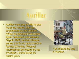 Aurillac n'est pas la ville la plus  froide de France. Elle est simplement sur les chaînes météo de télévision françaises ayant l’altitude la plus élevée..... Depuis 1986, se tient chaque année à la fin du mois d'août le festival d'Aurillac (Festival international de théâtre de rue d'Aurillac), d'une durée de quatre jours.   Aurillac Le festival de  rue d ’Aurillac 