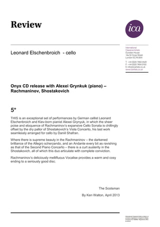 Leonard Elschenbroich - cello
Onyx CD release with Alexei Grynkuk (piano) –
Rachmaninov, Shostakovich
5*
THIS is an exceptional set of performances by German cellist Leonard
Elschenbroich and Kiev-born pianist Alexei Grynyuk, in which the sheer
poise and eloquence of Rachmaninov’s expansive Cello Sonata is chillingly
offset by the dry pallor of Shostakovich’s Viola Concerto, his last work
seamlessly arranged for cello by Daniil Shafran.
Where there is supreme beauty in the Rachmaninov – the darkened
brilliance of the Allegro scherzando, and an Andante every bit as ravishing
as that of the Second Piano Concerto – there is a curt austerity in the
Shostakovich, all of which this duo articulate with complete conviction.
Rachmaninov’s deliciously mellifluous Vocalise provides a warm and cosy
ending to a seriously good disc.
The Scotsman
By Ken Walton, April 2013
 