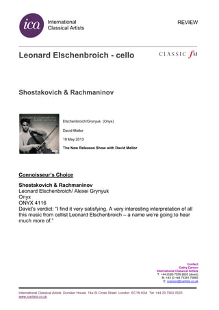 International
Classical Artists
International Classical Artists Dunstan House 14a St Cross Street London EC1N 8XA Tel: +44 20 7902 0520
www.icartists.co.uk
REVIEW
Leonard Elschenbroich - cello
Shostakovich & Rachmaninov
Elschenbroich/Grynyuk (Onyx)
David Mellor
18 May 2013
The New Releases Show with David Mellor
Connoisseur’s Choice
Shostakovich & Rachmaninov
Leonard Elschenbroich/ Alexei Grynyuk
Onyx
ONYX 4116
David’s verdict: “I find it very satisfying. A very interesting interpretation of all
this music from cellist Leonard Elschenbroich – a name we’re going to hear
much more of.”
Contact
Cathy Carson
International Classical Artists
T: +44 (0)20 7539 2633 (direct)
M: +44 (0 +44 75381 79065
E: ccarson@icartists.co.uk
 
