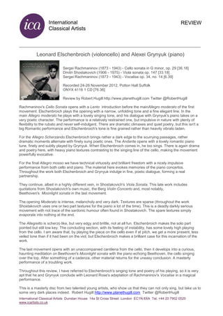 International
Classical Artists
International Classical Artists Dunstan House 14a St Cross Street London EC1N 8XA Tel: +44 20 7902 0520
www.icartists.co.uk
REVIEW
Leonard Elschenbroich (violoncello) and Alexei Grynyuk (piano)
Sergei Rachmaninov (1873 - 1943) - Cello sonata in G minor, op. 29 [36.18]
Dmitri Shostakovich (1906 - 1975) - Viola sonata op. 147 [33.18]
Sergei Rachmaninov (1873 - 1943) - Vocalise op. 34, no. 14 [6.39]
Recorded 24-26 November 2012, Potton Hall Suffolk
ONYX 4116 1 CD [76.36]
Review by Robert Hugill http://www.planethugill.com Twitter @RobertHugill
Rachmaninov's Cello Sonata opens with a Lento introduction before the mainAllegro moderato of the first
movement. Elschenbroich plays the opening with a narrow, unfolding tone and a fine elegant line. In the
main Allegro moderato he plays with a lovely singing tone, and his dialogue with Grynyuk's piano takes on a
very poetic character. The performance is a relatively restrained one, but impulsive in nature with plenty of
flexibility to the rubato and never self-indulgent. There are dramatic climaxes and quiet poetry, but this isn't a
big Romantic performance and Elschenbroich's tone is fine grained rather than heavily vibrato laden.
For the Allegro Scherzando Elschenbroich brings rather a dark edge to the scurrying passages, rather
dramatic moments alternate with finely sung poetic ones. The Andante opens with a lovely romantic piano
tune, finely and subtly played by Grynyuk. When Elschenbroich comes in, he too sings. There is again drama
and poetry here, with heavy piano textures contrasting to the singing line of the cello, making the movement
powerfully evocative.
For the final Allegro mosso we have technical virtuosity and brilliant freedom with a nicely impulsive
performance from both cello and piano. The material here evokes memories of the piano concertos.
Throughout the work both Elschenbroich and Grynyuk indulge in fine, poetic dialogue, forming a real
partnership.
They continue, albeit in a highly different vein, in Shostakovich's Viola Sonata, This late work includes
quotations from Shostakovich's own music, the Berg Violin Concerto and, most notably,
Beethoven's Moonlight sonata in the last movement.
The opening Moderato is intense, melancholy and very dark. Textures are sparse (throughout the work
Shostakovich uses one or two part textures for the piano a lot of the time). This is a deadly darkly serious
movement with not trace of the sardonic humour often found in Shostakovich. The spare textures simply
evaporate into nothing at the end.
The Allegretto is scherzo like, but very edgy and brittle, not at all fun. Elschenbroich makes the solo part
pointed but still low key. The concluding section, with its feeling of instability, has some lovely high playing
from the cello. I am aware that, by playing the piece on the cello even if at pitch, we get a more present, less
veiled tone than if it had been on the viol, but Elschenbroich makes a brilliant case for this incarnation of the
work.
The last movement opens with an unaccompanied cantilena from the cello, then it develops into a curious,
haunting meditation on Beethoven's Moonlight sonata with the piano echoing Beethoven, the cello singing
over the top. After something of a cadenza, other material returns for the uneasy conclusion. A masterly
performance of a troubling work.
Throughout this review, I have referred to Elschenbroich's singing tone and poetry of his playing, so it is very
apt that he and Grynyuk conclude with Leonard Rose's adaptation of Rachmaninov's Vocalise in a magical
performance.
This is a masterly disc from two talented young artists, who show us that they can not only sing, but take us to
some very dark places indeed. Robert Hugill http://www.planethugill.com Twitter @RobertHugill
 