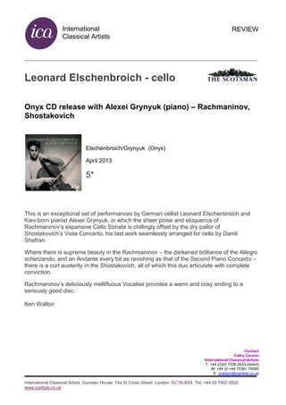 International
Classical Artists
International Classical Artists Dunstan House 14a St Cross Street London EC1N 8XA Tel: +44 20 7902 0520
www.icartists.co.uk
REVIEW
Leonard Elschenbroich - cello
Onyx CD release with Alexei Grynyuk (piano) – Rachmaninov,
Shostakovich
Elschenbroich/Grynyuk (Onyx)
April 2013
5*
This is an exceptional set of performances by German cellist Leonard Elschenbroich and
Kiev-born pianist Alexei Grynyuk, in which the sheer poise and eloquence of
Rachmaninov’s expansive Cello Sonata is chillingly offset by the dry pallor of
Shostakovich’s Viola Concerto, his last work seamlessly arranged for cello by Daniil
Shafran.
Where there is supreme beauty in the Rachmaninov – the darkened brilliance of the Allegro
scherzando, and an Andante every bit as ravishing as that of the Second Piano Concerto –
there is a curt austerity in the Shostakovich, all of which this duo articulate with complete
conviction.
Rachmaninov’s deliciously mellifluous Vocalise provides a warm and cosy ending to a
seriously good disc.
Ken Walton
Contact
Cathy Carson
International Classical Artists
T: +44 (0)20 7539 2633 (direct)
M: +44 (0 +44 75381 79065
E: ccarson@icartists.co.uk
 