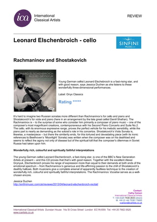 International
Classical Artists
International Classical Artists Dunstan House 14a St Cross Street London EC1N 8XA Tel: +44 20 7902 0520
www.icartists.co.uk
REVIEW
Leonard Elschenbroich - cello
Rachmaninov and Shostakovich
Young German cellist Leonard Elschebroich is a fast-rising star, and
with good reason, says Jessica Duchen as she listens to these
wonderfully three-dimensional performances.
Label: Onyx Classics
Rating *****
It’s hard to imagine two Russian sonatas more different than Rachmaninov’s for cello and piano and
Shostakovich’s for viola and piano (here in an arrangement by the late great cellist Daniil Shafran). The
Rachmaninov is – to the surprise of some who consider him primarily a composer of piano music – one of the
composer’s most magnificent creations, contemporaneous with his Second Piano Concerto and Suite No.2.
The cello, with its enormous expressive range, proves the perfect vehicle for his melodic sensibility, while the
piano part is nearly as demanding as the soloist’s role in his concertos. Shostakovich’s Viola Sonata is,
likewise, a masterpiece – but there the similarity ends, for this tortured and devastating piece (with its ironic
references to Beethoven’s ‘Moonlight’ Sonata) was written when the composer was on his deathbed and
seems to reflect the agony not only of disease but of the spiritual toll that the composer’s dilemmas in Soviet
Russia had taken upon him.
Wonderfully rich, colourful and spiritually faithful interpretations
The young German cellist Leonard Elschenbroich, a fast-rising star, is one of the BBC’s New Generation
Artists at present – and this CD proves that that’s with good reason. Together with the excellent Alexei
Grynyuk, Elschenbroich proves his range of expression more than equal to their demands at both ends of the
emotional spectrum – from Rachmaninov’s generous and life-affirming passion to the chill of Shostakovich’s
deathly hallows. Both musicians give a complete arsenal of apparently faultless technique to the creation of
wonderfully rich, colourful and spiritually faithful interpretations. The Rachmaninov Vocalise serves as a well-
chosen encore.
Jessica Duchen
http://sinfinimusic.com/uk/reviews/2013/04/leonard-elschenbroich-recital/
Contact:
Cathy Carson
International Classical Artists
T: +44 (0)20 7539 2633 (direct)
M: +44 (0 +44 75381 79065
ccarson@icartists.co.uk
 