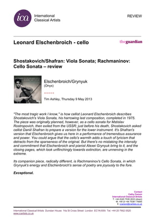 International
Classical Artists
International Classical Artists Dunstan House 14a St Cross Street London EC1N 8XA Tel: +44 20 7902 0520
www.icartists.co.uk
REVIEW
Leonard Elschenbroich - cello
Shostakovich/Shafran: Viola Sonata; Rachmaninov:
Cello Sonata – review
Elschenbroich/Grynyuk
(Onyx)
*****
Tim Ashley, Thursday 9 May 2013
"The most tragic work I know," is how cellist Leonard Elschenbroich describes
Shostakovich's Viola Sonata, his harrowing last composition, completed in 1975.
The piece was originally planned, however, as a cello sonata for Mstislav
Rostropovich, then exiled from the USSR; just before his death, Shostakovich asked
cellist Daniil Shafran to prepare a version for the lower instrument. It's Shafran's
version that Elschenbroich gives us here in a performance of tremendous assurance
and power. You could argue that the cello's warmth adds a touch of lyricism that
detracts from the sparseness of the original. But there's no mistaking the intensity
and commitment that Elschenbroich and pianist Alexei Grynyuk bring to it, and the
closing pages, which look unflinchingly towards extinction, are unnerving in the
extreme.
Its companion piece, radically different, is Rachmaninov's Cello Sonata, in which
Grynyuk's energy and Elschenbroich's sense of poetry are joyously to the fore.
Exceptional.
Contact
Cathy Carson
International Classical Artists
T: +44 (0)20 7539 2633 (direct)
M: +44 (0 +44 75381 79065
E: ccarson@icartists.co.uk
 