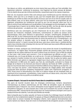 fois depuis un siècle, une génération va vivre moins bien que celles qui l’ont précédée. Une
régression collective : précariser la jeunesse, c’est fragiliser les droits sociaux de demain.
C’est la réalité vécue par des millions de familles, notamment parmi les classes moyennes.
Bien sûr, les situations varient. Elles sont presque aussi nombreuses que les individus eux-
mêmes, selon que l’on a un emploi ou pas, que l’on travaille dans une grande entreprise
(publique ou privée) ou dans une plus petite structure, que l’on vit ou non en couple, avec ou
sans enfants, avec un ou deux salaires, selon que l’on est locataire ou propriétaire de son
logement, propriétaire qui rembourse son prêt ou qui s’en est acquitté, selon que l’on vit
dans le centre d’une métropole ou à sa périphérie, à la campagne ou à la montagne, etc. Mais
l’incertitude face à l’avenir est la même. Dans la France de 2011, les fins de mois de quinze
millions de personnes – un adulte sur trois – se jouent à 50 ou 100 euros près.
Nombreux sont nos concitoyens qui ont l’impression de ne plus avoir ni voix ni poids.
Ouvriers de l’industrie, employés, techniciens, contremaitres et cadres du secteur privé,
fonctionnaires, mais aussi éleveurs et agriculteurs, artisans, commerçants, dirigeants de
PME et de TPE, ils ont l’impression de sortir des radars de l’histoire. Que pèsent leur emploi et
leurs compétences dans une économie dont le centre de gravité est la « Chinamérique », où
l’on produit ailleurs à moindre coût, où le monde du travail doit payer l’ardoise de
l’économie-casino ? « L’avenir se joue loin de nous, sans nous, contre nous », combien de fois
avons-nous entendu cette remarque lors du tour de France que nous avons effectué avant de
concevoir nos propositions !
Pendant ce temps, quelques-uns s’enrichissent et nous prient de trouver la mondialisation
« heureuse ». Ils nagent dans l’économie globale comme des poissons dans l’eau, font de
l’argent et de ses signes extérieurs les seuls critères d’une vie réussie. C’est ce PDG qui plaide
un jour pour « des usines sans ouvriers ». C’est ce publicitaire qui affirme un jour : « Si à
cinquante ans, on n’a pas de Rolex, on a raté sa vie ». Ce sont ces footballeurs millionnaires
qui, portant le maillot tricolore lors de la Coupe du monde, font la grève du ballon avant
d’être éliminés sans gloire et s’agrippent malgré tout à leurs primes. Ce sont ces ministres
qui dépensent 12 000 euros de cigares aux frais du contribuable, cumulent la charge du
Budget de la Nation et les fonctions de trésorier-collecteur de fonds de l’UMP, survolent un
pays en insurrection dans le jet privé d’un homme d’affaires lié au régime qui la réprime. « La
crise, c’est pour les autres », voilà l’hymne des seigneurs du village global, cette nouvelle
aristocratie dont plusieurs dirigeants d’entreprises cotées sont l’expression arrogante. En
1970, l’écart entre la rémunération d’un PDG et le salaire moyen de ses employés était au
maximum d’un à quarante ; actuellement, il peut varier de un à deux cents, cinq cents, mille.
Rien, absolument rien ne justifie un tel abîme social.


La panne d’espoir, c’est aussi le recul de la France dans la compétition mondiale.
Nos parts de marché reculent dans les échanges commerciaux. Certains classements
internationaux ou échecs commerciaux ont fait l’effet de véritables coups de semonce,
notamment dans l’industrie. Ces revers témoignent d’une fragilité nouvelle sur les champs
d’excellence française. Ils sont d’autant plus cruels qu’ils éclipsent les succès à l’export de
nombreuses PME, l’attractivité de notre pays pour les investissements étrangers ainsi que la
productivité de nos salariés, l’une des plus élevées du monde.
Dans la bataille pour la valeur ajoutée, la France est lestée d’un chômage massif, de déficits
excessifs et d’un endettement explosif. S’y ajoute un fréquent affaiblissement de la voix de la
France dans le concert mondial. De Shanghai à Berlin, notre capacité d’entraînement des
autres nations est réduite, faute de vision et d’exemplarité des dirigeants actuels, et d’abord


                                                                                               10
 
