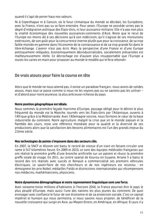 quand il s’agit de porter haut nos valeurs.
Ni à Copenhague ni à Cancún, où le futur climatique du monde se décidait, les Européens,
avec la France, n’ont pas su se faire entendre. Pour peser, l’Europe ne possède certes pas le
degré d’intégration politique des États-Unis, ni leur puissance militaire. Elle n’a pas non plus
la vitalité économique des nouvelles puissances-continents d’Asie. Reste que le recul de
l’Europe est moins dû à ses décisions qu’à son indécision, qu’il s’agisse de ses institutions
extérieures, de son goût pour la concurrence interne plutôt que pour la croissance, de sa trop
faible montée en gamme dans l’économie de la connaissance et de sa trop grande foi dans le
libre-échange. L’avenir n’est pas écrit. Mais la perspective d’une France et d’une Europe
politiquement reléguées, économiquement désindustrialisées, socialement précarisées est
malheureusement réelle. Ce décrochage est d’autant plus insupportable que l’Europe a
toutes les cartes en main pour proposer au monde le modèle qui le fera rebondir.




De vrais atouts pour faire la course en tête

Alors que le monde ne nous attend pas, il existe un paradoxe français : nous avons de solides
atouts, mais tout se passe comme si nous ne les voyons pas ou ne savions pas les utiliser –
et d’abord pour notre jeunesse, la plus précieuse richesse du pays.


Notre position géographique est idéale.
Nous sommes la première façade maritime d’Europe, passage obligé pour le détroit le plus
fréquenté du monde via la Manche, tournés vers les États-Unis par l’Atlantique, ouverts à
l’Afrique grâce à la Méditerranée. Avec l’Allemagne voisine, nous formons le cœur de la base
industrielle du continent. Notre agriculture, malgré la crise que vit le monde paysan et la
flambée des cours, reste une référence mondiale pour la qualité et la diversité de ses
productions alors que la satisfaction des besoins alimentaires est l’un des grands enjeux du
21ème siècle.


Nos technologies de pointe s’imposent dans des secteurs clés.
En 2007, la SNCF et Alstom ont battu le record de vitesse d’un train en faisant circuler une
rame à 547 kilomètres heure. En 2009 et 2010, ce sont des équipes médicales françaises qui
ont réalisé la première greffe d’une bronche artificielle sur un patient et réussi la première
greffe totale de visage. En 2011, au centre spatial de Kourou en Guyane, Ariane 5 a battu le
record des tirs réalisés avec succès et Renault a commercialisé ses premiers véhicules
électriques. Le savoir-faire de nos chercheurs et de nos ingénieurs est reconnu : en
témoignent les prix Nobel, médailles Fields et distinctions internationales qui récompensent
nos médecins, mathématiciens, physiciens.


Notre dynamisme démographique et notre rayonnement linguistique sont une force.
Avec soixante-treize millions d’habitants à l’horizon 2040, la France pourrait être le pays le
plus peuplé d’Europe, mais aussi l’une des nations les plus jeunes du continent. De quoi
envisager avec confiance le futur de son économie et de sa protection sociale. C’est ce capital
matériel et humain qui nous permettra, si nous savons nous projeter, de bénéficier de la
nouvelle croissance qui surgit en Asie, au Moyen Orient, en Amérique, en Afrique. Et puis il y


                                                                                             11
 