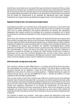 marché pour nos entreprises et nos savoir-faire que constitue la croissance à l’Est et au Sud,
autant que les menaces qui se profilent à cause du manque d’eau, de la pollution de l’air et
des sols, de la pauvreté. C’est prendre appui sur la rareté des énergies fossiles pour imaginer
de nouvelles façons de produire, de construire, de consommer, de redistribuer. C’est prendre
acte de l’échec du collectivisme et du naufrage du libéralisme pour enfin changer.
Transformer les risques comme nos faiblesses en opportunités, c’est le réveil de la volonté.


Regarder le monde en face, c’est vouloir que le progrès reparte


Interrogeons nos aînés sur ce qu’était la vie, voilà soixante ou cent ans, ils nous diront que
malgré les difficultés, mieux vaut avoir 20 ans en 2011 qu’en 1914. En France et en Europe,
voilà trois ou quatre générations, des guerres décimaient les familles, des pandémies
ravageaient des régions entières, les privilèges de la naissance prévalaient sur le mérite
d’une existence, les enfants travaillaient à l’usine, l’espérance de vie n’atteignait pas le demi-
siècle.
Que le futur soit incertain ne saurait faire regretter ces temps-là. Pas plus qu’il saurait nous
faire craindre le progrès des sciences et des techniques. Biotechnologies, nanotechnologies,
sciences cognitives offrent de fantastiques perspectives, et d’abord dans le champ médical.
Songeons à l’ingénierie tissulaire quand les dons ne suffisent plus à combler les besoins, ou
à la médecine du cerveau pour combattre les maladies neurodégénératives comme
Alzheimer ou Parkinson. Ces nouveaux moyens suscitent aussi des craintes. Soit parce que
des multinationales y voient une source de profits. Soit que des pouvoirs politiques y
devinent un moyen de contrôler les citoyens par l’ADN. Demain comme hier, sciences et
techniques sont ce que nous en ferons. Assignons leur un sens et des limites, celles de
l’éthique et du droit, mais revendiquons l’héritage des Lumières. Contre l’obscurantisme, la
raison. Contre la maladie, le savoir. Contre l’intolérance, la connaissance.


Enfin, être lucide, c’est agir pour ne pas subir.


C’est retrouver, comme en rêvait Albert Camus, « un certain accord de la terre et du pied ».
Une souveraineté sur le temps, sur l’espace, sur l’argent. C’est puiser dans la violence des
injustices l’énergie de les combattre. « Seuls 20 % des enfants de moins de trois ans
bénéficient d’une place en crèche ou en halte-garderie », « Madame Bettencourt gagne 34
millions d’euros par an, soit plus de 25000 fois le Smic » – derrière les chiffres, il y a des
inégalités et des privilèges insupportables.
Pour en venir à bout, encore faut-il rompre avec l’idée qu’il n’existe qu’une seule politique
possible ! Dans l’histoire d’un peuple libre, il y a toujours un chemin ouvert et des choix utiles
contre la gestion sans âme et les dogmes répétés en boucle par ceux-là mêmes qui ont si mal
agi ou qui sont si bien à l’abri. Pas la peine d’aller chercher plus loin les causes du désarroi
civique que traduisent l’abstention et la montée de l’extrémisme. Ce n’est pas en
stigmatisant les électeurs que nous inverserons la donne, mais en les écoutant et en leur
proposant une autre France et une autre Europe pour un autre avenir. Cette volonté de
reprendre en main notre destin anime le Parti socialiste à l’heure où tant de Français peinent
et doutent.
Les Français le savent ou le sentent : notre pays a besoin de l’alternance, d’une autre
présidence avec d’autres idées et d’autres priorités. C’est un enjeu d’intérêt national : nous


                                                                                               13
 