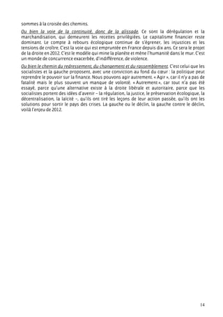 sommes à la croisée des chemins.
Ou bien la voie de la continuité, donc de la glissade. Ce sont la dérégulation et la
marchandisation, qui demeurent les recettes privilégiées. Le capitalisme financier reste
dominant. Le compte à rebours écologique continue de s’égrener, les injustices et les
tensions de croître. C’est la voie qui est empruntée en France depuis dix ans. Ce sera le projet
de la droite en 2012. C’est le modèle qui mine la planète et mène l’humanité dans le mur. C’est
un monde de concurrence exacerbée, d’indifférence, de violence.
Ou bien le chemin du redressement, du changement et du rassemblement. C’est celui que les
socialistes et la gauche proposent, avec une conviction au fond du cœur : la politique peut
reprendre le pouvoir sur la finance. Nous pouvons agir autrement. « Agir », car il n’y a pas de
fatalité mais le plus souvent un manque de volonté. « Autrement », car tout n’a pas été
essayé, parce qu’une alternative existe à la droite libérale et autoritaire, parce que les
socialistes portent des idées d’avenir – la régulation, la justice, le préservation écologique, la
décentralisation, la laïcité –, qu’ils ont tiré les leçons de leur action passée, qu’ils ont les
solutions pour sortir le pays des crises. La gauche ou le déclin, la gauche contre le déclin,
voilà l’enjeu de 2012.




                                                                                               14
 