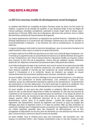 CINQ DEFIS A RELEVER


Le défi d’un nouveau modèle de développement social-écologique

Le système néo-libéral est incapable de placer l’humain avant les biens, les fins avant les
moyens. L’urgence est de changer de système. Ce qui nécessite d’agir à tous les étages de
l’action publique, mondiale, européenne, nationale et locale. D’agir dans le temps, aussi :
perspective à l’horizon 2020, choix de la législature, décisions des premiers mois et même
des premières semaines du Gouvernement de la gauche.
Les enjeux apparaissent clairement. La régulation du système financier, l’abandon du libre-
échange dogmatique et la soumission des échanges commerciaux aux normes sociales et
environnementales s’imposent : si les hommes ont créé la mondialisation, ils peuvent la
maîtriser.
L’urgence écologique rend vitale la transition énergétique : pour la conscience humaine et la
santé humaine, il doit y avoir un avant et un après Fukushima.
Le Produit intérieur brut (PIB) n’est pas faux en soi mais il est utilisé de façon trompeuse : est-
il normal qu’il augmente avec la consommation d’essence ou le déclenchement de la guerre
en Irak ? Evidemment, non ! D’où le besoin d’autres indicateurs fondés sur d’autres critères
pour mesurer le bien être de la population : revenu réel par catégorie sociale, bénévolat,
qualité de l’air, dépenses consacrées à la prévention dans l’éducation des enfants…
La ré-industrialisation du pays et du continent, ainsi que le soutien à une agriculture durable
: rien n’est possible sans une ambition productive, une valorisation des savoir faire, une
main d’œuvre qualifiée et motivée par des conditions de travail améliorées, un soutien
massif à l’innovation et à la recherche. Autant de chantiers qui exigent un nouvel
interventionnisme de la puissance publique pour anticiper, coordonner, impulser.
Un autre modèle, c’est lutter contre le chômage et les licenciements financiers, c’est valoriser
le travail, c’est promouvoir la bonne performance, c’est combattre la précarité. C’est
mobiliser autour du redressement national les salariés et les entrepreneurs : ils doivent être
des partenaires et non des adversaires. C’est faire participer le capital à la solidarité. C’est
répondre de façon solidaire au choc démographique et aux enjeux du vieillissement.
Un autre modèle, ce sont aussi des villes durables et solidaires. 80% de nos concitoyens
vivent en ville. La ville devrait rapprocher et mêler les individus. Or, elle crée trop souvent de
l’isolement et de l’exclusion, et pas seulement dans les banlieues. Il est temps de penser la
ville du 21ème siècle, de reconstruire des villes denses et intenses où chaque commune,
chaque quartier mêle les différentes fonctions de la vie : logement, santé, activités
économiques, culture, sport. Et la qualité partout – qualité des espaces publics, des
logements, des équipements. Faisons du logement une priorité. Le quart du budget des
ménages part dans le logement contre 11 % dans les années 1960. Les files d’attentes ne
cessent de s’allonger pour le logement social. La situation est inquiétante. Il faut en finir avec
ces crédits logement gaspillés dans des dispositifs de défiscalisation, qui ne font
qu’aggraver la spéculation sur les prix, pour les réorienter sur une politique qui tient en trois
axes : construire plus, construire social et construire durable.
Un autre modèle, nous le voulons aussi pour nos concitoyens des outremers, qui ont
toujours le sentiment d’être « des Français entièrement à part et non des Français à part

                                                                                                15
 