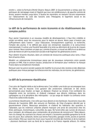 entière », selon la formule d’Aimé Césaire. Depuis 2007, le Gouvernement a rompu avec les
politiques de rattrapage visant à l’égalité que tous ses prédécesseurs, de gauche comme de
droite, avaient menées jusqu’alors. Il faudra les reprendre, en mettant l’accent notamment
sur l’abaissement du coût des liaisons avec l’Hexagone, le logement social et les
infrastructures de transports.




Le défi de la performance de notre économie et du rétablissement des
comptes publics

Pour porter l’aspiration à un nouveau modèle de développement, il faut être crédible et
solide soi-même, avoir les ressources pour le mettre en œuvre. Notre pays n’investit pas
suffisamment dans l’avenir – pour l’éducation, l’enseignement supérieur, la recherche,
l’emploi des jeunes. Il ne défend pas assez ses entreprises exposées à la concurrence
internationale. Il cultive une fiscalité favorable à la rente au détriment de la prise de risques
pour innover. Nous sommes un pays qui, comme d’autres, a creusé ses déficits et sa dette au
point de mettre en péril la protection sociale et de fragiliser les générations à venir.
Pour obtenir d’autres résultats, dans un contexte de ressources publiques plus rares, il faut
faire d’autres choix.
Rétablir un volontarisme économique passe par de nouveaux compromis entre grands
groupes et PME, Etat et acteurs locaux, production et formation pour renforcer la marque
France dans la compétition mondiale.
Renouer avec la justice sociale suppose de modifier la structure des recettes et des dépenses
publiques pour mieux partager la richesse entre les individus, les territoires, les générations.




Le défi de la promesse républicaine

C’est celui de l’égalité réelle et de la démocratie. C’est rebâtir une école qui accompagne tous
les élèves vers la réussite. C’est garantir des protections collectives et des droits
personnalisés pour étudier, se loger, se déplacer, financer sa retraite. C’est combattre les
inégalités entre les territoires, et d’abord s’attaquer aux déserts médicaux dans les
campagnes ou à la périphérie des métropoles – ce qui exige de rétablir la confiance entre
l’État et les collectivités locales.
La promesse républicaine, c’est celle que nous devons à nos banlieues. Souvenons-nous des
émeutes de l’automne 2005, des voitures en flammes, de l’état d’urgence décrété par le
gouvernement d’alors. Beaucoup pensèrent, et d’abord les habitants des quartiers à
l’abandon, que les violences urbaines allaient marquer une prise de conscience chez les
élites politiques, économiques, culturelles du pays. Ne furent-elles pas suivies de discours
pour compatir, de colloques pour comprendre, de promesses de reconstruire ? Mais depuis,
rien n’a changé. Au contraire les choses ont empiré. L’économie parallèle gangrène la vie de
tous les jours. Bus caillassés, boites aux lettres fracturées, garages visités, jeunes et parents
sans emploi, filles qui rasent les murs sous l’autorité invisible des hommes et de la tradition
– plusieurs banlieues sont au bord de la rupture et la France regarde ailleurs. En même

                                                                                              16
 