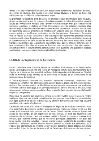 temps, il y a des solidarités de quartier, des associations dynamiques, des talents évidents,
des envies de réussite, des maires et des élus locaux dévoués, le besoin de briser les
stéréotypes que la télévision ou le cinéma ont forgés.
La promesse républicaine, c’est de casser les ghettos sociaux et ethniques dans lesquels,
depuis un demi-siècle, ont été reléguées les classes sociales les plus défavorisées, souvent
issues de l’immigration. Non pas avec l’énième « plan banlieue», mais par le retour de la
puissance publique, et d’abord de l’Etat. Finissons-en avec les dotations toujours plus
réduites et plus inégales ! Dans les 300 quartiers les plus pauvres qui comptent plus de 70 %
de logements sociaux, amplifions la réhabilitation urbaine, celle des immeubles et des
espaces publics, et améliorons la situation sociale des habitants ! Education et formation
vers un emploi, accès aux transports et à la culture pour être autonomes, présence dans les
institutions et les lieux de décision pour être respectés, voilà ce qu’attendent les territoires où
se concentrent tous les défis, toutes les tensions, beaucoup des atouts aussi, de la société
française. N’attendons pas la prochaine catastrophe pour agir. Le chantier est immense, il
faut reconstruire des villes où toutes les fonctions sont représentées, des villes actives,
économiquement et culturellement, dans chacun de leurs quartiers, une qualité des espaces
publics et des logements, permettant une véritable mixité sociale.




Le défi de la citoyenneté et de l’altruisme

En 2012, pour faire vivre la société, la gauche s’attachera à faire respecter les devoirs et les
droits. La République doit être une réalité en métropole comme dans les Outremers, qu’il
s’agisse de la laïcité, de la tranquillité publique, de l’indépendance de la justice, de l’égalité
entre les hommes et les femmes, de la lutte contre les toutes les discriminations, de la
reconnaissance du handicap.
Il faudra également répondre aux nouvelles demandes citoyennes, rééquilibrer nos
institutions, simplifier nos administrations, donner toute sa place à la démocratie sociale,
renforcer les contre-pouvoirs. La République ne peut remplir sa promesse que si chaque
citoyen se sait utile à son pays, si les services publics sont partout présents et efficaces, si les
responsables politiques sont exemplaires. Pour la gauche, la démocratie demeure la fin et le
moyen du changement.
Mais nous ne voulons pas seulement rendre la société vivable, nous voulons la rendre
meilleure. Que vaut une société qui relègue les plus pauvres hors de la cité, qui oublie les
plus âgés, qui humilie les plus faibles ? Oui, il y a besoin de fraternité, la valeur trop souvent
oubliée de notre devise républicaine.
L’attention aux autres, c’est bien sûr le respect des règles et des valeurs communes. Mais
c’est aussi l’idéal d’une société solidaire qui prend soin de chacun, où chacun prend soin des
autres, et où ensemble nous prenons soin de l’avenir. Choisir sa vie et, en retour, donner aux
autres de son temps, de son expérience, de son énergie, ce n’est pas seulement une
aspiration du socialisme, c’est une urgence sociale ! Quand les rapports sociaux sont
brutaux, que l’égoïsme prévaut, que les ressources publiques s’assèchent, il faut bâtir des
liens inédits entre les individus – tutorat jeunes-seniors, solidarités du quotidien pour
combattre l’isolement, service civique d’intérêt général ou d’aide aux personnes, qu’il
s’agisse des décrocheurs du système scolaire ou des personnes âgées dépendantes. Dans
une société, il faut du lien, de la réciprocité, de l’altruisme, de l’attention, du soin mutuel.


                                                                                                 17
 