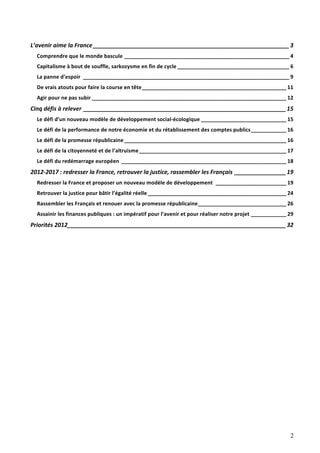 L’avenir	
  aime	
  la	
  France _____________________________________________________________ 3	
  
   Comprendre	
  que	
  le	
  monde	
  bascule ________________________________________________________ 4	
  
   Capitalisme	
  à	
  bout	
  de	
  souffle,	
  sarkozysme	
  en	
  fin	
  de	
  cycle ______________________________________ 6	
  
   La	
  panne	
  d’espoir ______________________________________________________________________ 9	
  
   De	
  vrais	
  atouts	
  pour	
  faire	
  la	
  course	
  en	
  tête_________________________________________________ 11	
  
   Agir	
  pour	
  ne	
  pas	
  subir __________________________________________________________________ 12	
  
Cinq	
  défis	
  à	
  relever _______________________________________________________________ 15	
  
   Le	
  défi	
  d’un	
  nouveau	
  modèle	
  de	
  développement	
  social-­‐écologique _____________________________ 15	
  
   Le	
  défi	
  de	
  la	
  performance	
  de	
  notre	
  économie	
  et	
  du	
  rétablissement	
  des	
  comptes	
  publics____________ 16	
  
   Le	
  défi	
  de	
  la	
  promesse	
  républicaine _______________________________________________________ 16	
  
   Le	
  défi	
  de	
  la	
  citoyenneté	
  et	
  de	
  l’altruisme__________________________________________________ 17	
  
   Le	
  défi	
  du	
  redémarrage	
  européen ________________________________________________________ 18	
  
2012-­‐2017	
  :	
  redresser	
  la	
  France,	
  retrouver	
  la	
  justice,	
  rassembler	
  les	
  Français ________________ 19	
  
   Redresser	
  la	
  France	
  et	
  proposer	
  un	
  nouveau	
  modèle	
  de	
  développement ________________________ 19	
  
   Retrouver	
  la	
  justice	
  pour	
  bâtir	
  l’égalité	
  réelle _______________________________________________ 24	
  
   Rassembler	
  les	
  Français	
  et	
  renouer	
  avec	
  la	
  promesse	
  républicaine______________________________ 26	
  
   Assainir	
  les	
  finances	
  publiques	
  :	
  un	
  impératif	
  pour	
  l’avenir	
  et	
  pour	
  réaliser	
  notre	
  projet ____________ 29	
  
Priorités	
  2012____________________________________________________________________ 32	
  




                                                                                                                                                     2
 