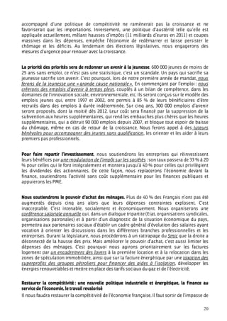accompagné d’une politique de compétitivité ne ramènerait pas la croissance et ne
favoriserait que les importations. Inversement, une politique d’austérité telle qu’elle est
appliquée actuellement, mêlant hausses d’impôts (11 milliards d’euros en 2011) et coupes
massives dans les dépenses, empêche l’économie de redémarrer et laisse persister le
chômage et les déficits. Au lendemain des élections législatives, nous engagerons des
mesures d’urgence pour renouer avec la croissance.


La priorité des priorités sera de redonner un avenir à la jeunesse. 600 000 jeunes de moins de
25 ans sans emploi, ce n’est pas une statistique, c’est un scandale. Un pays qui sacrifie sa
jeunesse sacrifie son avenir. C’est pourquoi, lors de notre première année de mandat, nous
ferons de la jeunesse une « grande cause nationale ». En commençant par l’emploi : nous
créerons des emplois d’avenir à temps plein, couplés à un bilan de compétence, dans les
domaines de l’innovation sociale, environnementale, etc. Ils seront conçus sur le modèle des
emplois jeunes qui, entre 1997 et 2002, ont permis à 85 % de leurs bénéficiaires d’être
recrutés dans des emplois à durée indéterminée. Sur cinq ans, 300 000 emplois d’avenir
seront proposés, dont la moitié dès 2012. Leur coût sera financé par la suppression de la
subvention aux heures supplémentaires, qui rend les embauches plus chères que les heures
supplémentaires, qui a détruit 90 000 emplois depuis 2007, et bloque tout espoir de baisse
du chômage, même en cas de retour de la croissance. Nous ferons appel à des tuteurs
bénévoles pour accompagner des jeunes sans qualification, les orienter et les aider à leurs
premiers pas professionnels.


Pour faire repartir l’investissement, nous soutiendrons les entreprises qui réinvestissent
leurs bénéfices par une modulation de l’impôt sur les sociétés : son taux passera de 33 % à 20
% pour celles qui le font intégralement et montera jusqu’à 40 % pour celles qui privilégient
les dividendes des actionnaires. De cette façon, nous replacerons l’économie devant la
finance, soutiendrons l’activité sans coût supplémentaire pour les finances publiques et
appuierons les PME.


Nous soutiendrons le pouvoir d’achat des ménages. Plus de 40 % des Français n’ont pas été
augmentés depuis cinq ans alors que leurs dépenses contraintes explosent. C’est
inacceptable. C’est intenable, socialement et économiquement. Nous organiserons une
conférence salariale annuelle qui, dans un dialogue tripartite (Etat, organisations syndicales,
organisations patronales) et à partir d’un diagnostic de la situation économique du pays,
permettra aux partenaires sociaux d’établir un cadre général d’évolution des salaires ayant
vocation à orienter les discussions dans les différentes branches professionnelles et les
entreprises. Durant la législature, nous procéderons à un rattrapage du Smic que la droite a
déconnecté de la hausse des prix. Mais améliorer le pouvoir d’achat, c’est aussi limiter les
dépenses des ménages. C’est pourquoi nous agirons prioritairement sur les factures
logement par un encadrement des loyers à la première location et à la relocation dans les
zones de spéculation immobilière, ainsi que sur la facture énergétique par une taxation des
superprofits des groupes pétroliers pour financer des aides à l’isolation, développer les
énergies renouvelables et mettre en place des tarifs sociaux du gaz et de l’électricité.


Restaurer la compétitivité : une nouvelle politique industrielle et énergétique, la finance au
service de l’économie, le travail revalorisé
Il nous faudra restaurer la compétitivité de l’économie française. Il faut sortir de l’impasse de

                                                                                              20
 