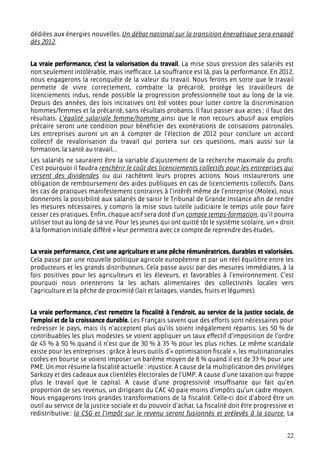 dédiées aux énergies nouvelles. Un débat national sur la transition énergétique sera engagé
dès 2012.


La vraie performance, c’est la valorisation du travail. La mise sous pression des salariés est
non seulement intolérable, mais inefficace. La souffrance est là, pas la performance. En 2012,
nous engagerons la reconquête de la valeur du travail. Nous ferons en sorte que le travail
permette de vivre correctement, combatte la précarité, protège les travailleurs de
licenciements indus, rende possible la progression professionnelle tout au long de la vie.
Depuis des années, des lois incitatives ont été votées pour lutter contre la discrimination
hommes/femmes et la précarité, sans résultats probants. Il faut passer aux actes ; il faut des
résultats. L’égalité salariale femme/homme ainsi que le non recours abusif aux emplois
précaire seront une condition pour bénéficier des exonérations de cotisations patronales.
Les entreprises auront un an à compter de l’élection de 2012 pour conclure un accord
collectif de revalorisation du travail qui portera sur ces questions, mais aussi sur la
formation, la santé au travail…
Les salariés ne sauraient être la variable d’ajustement de la recherche maximale du profit.
C’est pourquoi il faudra renchérir le coût des licenciements collectifs pour les entreprises qui
versent des dividendes ou qui rachètent leurs propres actions. Nous instaurerons une
obligation de remboursement des aides publiques en cas de licenciements collectifs. Dans
les cas de pratiques manifestement contraires à l’intérêt même de l’entreprise (Molex), nous
donnerons la possibilité aux salariés de saisir le Tribunal de Grande Instance afin de rendre
les mesures nécessaires, y compris la mise sous tutelle judiciaire le temps utile pour faire
cesser ces pratiques. Enfin, chaque actif sera doté d’un compte temps-formation, qu’il pourra
utiliser tout au long de sa vie. Pour les jeunes qui ont quitté tôt le système scolaire, un « droit
à la formation initiale différé » leur permettra avec ce compte de reprendre des études,


La vraie performance, c’est une agriculture et une pêche rémunératrices, durables et valorisées.
Cela passe par une nouvelle politique agricole européenne et par un réel équilibre entre les
producteurs et les grands distributeurs. Cela passe aussi par des mesures immédiates, à la
fois positives pour les agriculteurs et les éleveurs, et favorables à l’environnement. C’est
pourquoi nous orienterons la les achats alimentaires des collectivités locales vers
l’agriculture et la pêche de proximité (lait et laitages, viandes, fruits et légumes).


La vraie performance, c’est remettre la fiscalité à l’endroit, au service de la justice sociale, de
l’emploi et de la croissance durable. Les Français savent que des efforts sont nécessaires pour
redresser le pays, mais ils n’acceptent plus qu’ils soient inégalement répartis. Les 50 % de
contribuables les plus modestes se voient appliquer un taux effectif d’imposition de l’ordre
de 45 % à 50 % quand il n’est que de 30 % à 35 % pour les plus riches. Le même scandale
existe pour les entreprises : grâce à leurs outils d’« optimisation fiscale », les multinationales
cotées en bourse se voient imposer un barème moyen de 8 % quand il est de 33 % pour une
PME. Un mot résume la fiscalité actuelle : injustice. A cause de la multiplication des privilèges
Sarkozy et des cadeaux aux clientèles électorales de l’UMP. A cause d’une taxation qui frappe
plus le travail que le capital. A cause d’une progressivité insuffisante qui fait qu’en
proportion de ses revenus, un dirigeant du CAC 40 paie moins d’impôts qu’un cadre moyen.
Nous engagerons trois grandes transformations de la fiscalité. Celle-ci doit d’abord être un
outil au service de la justice sociale et du pouvoir d’achat. La fiscalité doit être progressive et
redistributive : la CSG et l’impôt sur le revenu seront fusionnés et prélevés à la source. La


                                                                                                22
 