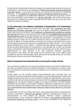 fiscalité doit être rééquilibrée en faveur de l’emploi et du travail au détriment de la rente et de
la spéculation : c’est pourquoi nous proposons d’élargir l’assiette des cotisations patronales
à la valeur ajoutée – ce qui évitera de pénaliser les activités de main d’œuvre, notamment
l’artisanat – et de soumettre les revenus du capital au barème de l’impôt sur le revenu – ce
qui signifie la suppression du prélèvement libératoire. La fiscalité doit aussi être un levier
pour la social-écologie : nous rendrons la « TVA éco-modulable » afin qu’elle diminue pour
les produits non polluants et qu’elle augmente pour les autres, afin que le prix des biens
reflète leur coût pour la planète.


La vraie performance, c’est combattre la spéculation, la financiarisation et les rémunérations
indécentes. Le système bancaire et financier doit être régulé. Nous réserverons les stocks
options aux entreprises naissantes pour que les dirigeants d’entreprises regardent plus
l’avenir que le cours de la bourse. Nous limiterons les rémunérations variables au montant
de la part fixe (les bonus et les parachutes dorés compris) et nous plafonnerons les écarts de
rémunérations de 1 à 20 au sein des entreprises qui ont une participation publique dans leur
capital. Dans les autres, l’assemblée générale des actionnaires, sur proposition du conseil
d’administration et après avis du comité d’entreprise, fixera ce ratio. Nous séparerons les
activités de dépôts et d’investissement et limiterons les pratiques spéculatives pour éviter
que les banques prennent des risques sur les dépôts de leurs clients. Et puis – c’est un enjeu
rarement évoqué alors qu’il est décisif –, remettre l’économie devant la finance suppose de
former des élites passionnées par la production et non fascinées par le profit. Les grandes
écoles, qui forgeaient traditionnellement les élites républicaines qui ont fait la force de notre
administration, de notre industrie et de notre recherche, orientent aujourd’hui
excessivement leurs élèves vers des études qui les destinent plus à être traders plutôt
qu’ingénieurs ou hauts-fonctionnaires. Nous recentrerons les grandes écoles sur la mission
de formation d’élites au service de l’intérêt général.


Relancer la dynamique franco-allemande, bâtir une avant-garde et changer d’Europe


Dans une Europe à vingt-sept, la France ne peut décider de tout, toute seule. En même temps,
son réveil est attendu. Forts de la confiance populaire, le Parti socialiste et ses alliés seront
force de proposition auprès des autres Etats membres, de la Commission et du Parlement
européens.
Prenant appui sur une nouvelle entente franco-allemande, nous inviterons tous nos
partenaires à tourner la page de l’austérité brutale et risquant d’être fatale, pour définir une
stratégie progressive de sortie de crise et projeter l’Europe vers 2020. A Berlin, nous dirons
combien serait positive la mise en place au 1er janvier 2013 d’un office franco-allemand de la
recherche avec une capacité d’emprunt gagée sur nos deux économies : une telle novation
indiquerait aux chercheurs, universitaires, étudiants, ingénieurs européens qu’ils n’ont pas
besoin de s’expatrier pour aborder le futur avec enthousiasme. De même, nous proposerons
un co-investissement franco-allemand pour réaliser la ligne TGV Paris-Berlin d’ici la fin de la
décennie.
A l’Allemagne et à tous les membres de l’Union, nous proposerons plusieurs réorientations
concrètes, notamment : l’émission d’eurobonds (emprunts européens) pour financer les
investissements du futur (réseaux de transport d’énergie, réseaux numériques,
biotechnologies...) et les champions industriels de demain ; une taxation de 0,05 % des
transactions financières au sein de l’Union si elle n’a pas été adoptée d’ici là, malgré les


                                                                                                23
 