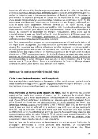 intentions affichées au G20, dont la majeure partie sera affectée à la réduction des déficits
publics ; le traitement différencié des dépenses d’avenir (éducation, enseignement supérieur,
recherche, infrastructures vertes ou numériques) dans le Pacte de stabilité et de croissance
pour orienter les dépenses publiques en Europe vers la préparation du futur ; l’adoption
d’une assiette commune et d’un taux minimal de l’impôt sur les sociétés pour mettre fin à la
concurrence mortifère entre Etats européens ; la construction avec les pays qui le voudront,
dans le cadre d’une coopération renforcée permise par les traités actuels, d’une
communauté européenne des énergies pour accélérer notre transition énergétique par des
investissements massifs pour réduire notre consommation, limiter notre dépendance à
l’égard du nucléaire et développer les énergies renouvelables. Enfin, parce que la
mondialisation est aussi une bataille culturelle, nous demanderons à l’Union européenne
d’agir fortement pour développer, promouvoir et protéger la création culturelle,
cinématographique et audiovisuelle sur notre continent.
Avec force, nous nous battrons pour un nouveau pacte commercial fondé sur la réciprocité
des règles et des sauvegardes. Les autres puissances qui veulent commercer avec l’Europe
doivent être soumises aux mêmes obligations sociales, sanitaires, environnementales,
technologiques que nos entreprises, nos ingénieurs, nos travailleurs, nos territoires. En cas
d’échec durable des négociations sur les normes dans le cadre de l’Organisation mondiale
du commerce (OMC), nous augmenterons les droits de douane au niveau européen sur les
produits ne respectant pas les normes internationales en matière sociale sanitaire ou
environnementale, le temps nécessaire pour que celles-ci soient respectées. Oui à l’Europe
ouverte, non à l’Europe offerte ! Dans la mondialisation, la France et l’Europe doivent
défendre des valeurs, elles doivent aussi défendre leurs intérêts.



Retrouver la justice pour bâtir l’égalité réelle

L’école, la santé, la sécurité seront au cœur de nos priorités
Face aux inégalités et au déclassement, les services publics sont le rempart que la droite n’a
cessé de démolir et d’appauvrir. La gauche engagera leur renouveau pour améliorer la vie de
tous les jours, en concentrant les moyens sur trois grands chantiers.


Nous proposerons un nouveau pacte éducatif à la Nation. Nous ne pouvons pas accepter
qu’aujourd’hui, seuls trois enfants d’ouvriers sur dix atteignent la terminale. Nous
n’acceptons pas que la moitié des enfants des familles défavorisées soient en retard en 6e, ni
qu’à 17 ans, 20 % des enfants des familles les plus pauvres aient arrêté leurs études. Notre
pacte éducatif sera fondé sur une personnalisation accrue des parcours des élèves, une
refonte des rythmes scolaires, pour donner à la fois le meilleur pour tous, les moyens d’en
sortir à ceux qui sont en difficulté et la confiance aux professeurs et aux personnels
éducatifs. Trop de plans sont restés lettre morte pour avoir voulu tout faire. Nous voulons
agir fortement sur les fragilités les plus graves du système. Nous veillerons à la qualité des
apprentissages en début de cycles, d’abord à l’école primaire pour assurer l’acquisition de
fondamentaux solides (lire, écrire, compter, cliquer), ensuite dans les premiers cycles
universitaires pour empêcher les échecs trop importants.
Dans les deux cas, le renforcement de l’encadrement sera mis en œuvre, l’utilisation de
pédagogies différenciées à l’école primaire sera favorisée, un enseignement
pluridisciplinaire dans les premiers cycles universitaires sera mis en place. Nous


                                                                                           24
 