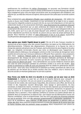 améliorerons les conditions du métier d’enseignant, en assurant une formation initiale
digne de ce nom, en articulant mieux le temps professionnel et la diversification des tâches.
Nous engagerons pour cela une large concertation avec les enseignants afin d’élaborer une
réforme qui, au-delà des mesures d’urgence, devra pouvoir être prête pour la rentrée scolaire
2013.
Nous proposerons une allocation d’études sous condition de ressources : elle aidera les
jeunes à réussir leurs études, notamment en leur permettant de se loger et de se soigner.
Parce que les inégalités scolaires se jouent très tôt, au cours de la législature, en lien avec les
collectivités locales et les associations familiales, nous favoriserons les conditions d’accueil
des tout petits, notamment par un plan ambitieux de création de places en crèches, la
scolarisation dès deux ans pour les parents qui le souhaitent et l’accueil obligatoire dès trois
ans. Enfin, parce qu’il n’y a pas de projet éducatif sans ambition culturelle, parce que la
droite l’abandonne aux forces du marché, la culture sera au cœur du projet politique de la
gauche. Nous mettrons en place un plan d’éducation à l’art et à la culture, aujourd’hui
insuffisamment développé dans le cursus scolaire comme en dehors de lui.


Nous agirons pour rétablir l’égalité devant la santé. Près de 40 % des Français retardent le
moment de se faire soigner pour des raisons financières. Les taxes sur les médicaments, les
déremboursements, l’inflation des dépassements d’honoraires et la hausse du reste à
charge des patients pénalisent tous les Français, particulièrement les plus fragiles et les plus
âgés. Les inégalités territoriales d’accès aux soins se développent avec l’apparition de
véritables déserts médicaux, à la campagne comme en ville. Il est temps de réorganiser notre
système de soins pour qu’il retrouve cohérence et efficacité. Pour y parvenir, nous proposons
trois choix : renforcer l’hôpital public et le recentrer sur ses missions essentielles – le
développement des réseaux de soins et des maisons médicales permettra de décharger
l’hôpital et ses personnels de soins courants qui doivent relever de la médecine de ville ;
lutter contre les déserts de santé – nous demanderons aux jeunes médecins d’exercer dans
une zone de santé prioritaire pendant les premières années à la sortie des études ; faire
primer la prévention et l’offre de soins de proximité dont les médecins généralistes doivent
être le pivot – pour cela, nous introduirons le paiement au forfait, autrement dit, dans le cas
de patients qui ont besoin de se rendre souvent chez leur médecin, celui-ci recevra de la
sécurité sociale un montant global pour le suivi de ce patient.


Nous ferons une réalité du droit à la sécurité et à la justice, qui est pour nous un droit
fondamental. N. Sarkozy en avait fait un cheval de bataille électoral pour conquérir le
pouvoir, puis s’y maintenir. Dix ans ont passé et sa politique a hélas tourné au fiasco : une
trentaine de lois votées, des statistiques maquillées, des annonces sans effets, des forces de
l’ordre et des magistrats souvent découragés. Sans tapage ni gesticulations, les élus
socialistes, et d’abord les maires, inventent sur le terrain des réponses qui permettent d’agir
contre l’insécurité : prévention, dissuasion, sanction, réparation, réinsertion, ils agissent sur
tous les leviers et ils inspireront la politique que la gauche mettra en œuvre à l’échelle
nationale. Pour y parvenir, il faut redonner confiance et soutien à la chaîne pénale dans sa
globalité. Nous lui assignerons un objectif clair : que chaque acte de délinquance trouve une
réponse immédiate, juste et proportionnée. Cela veut dire une police de proximité présente
sur tout le territoire, ainsi que des sanctions proportionnées et appliquées rapidement. Au
cours de la mandature, nous créerons 10 000 postes de gendarmes et policiers dont un
millier dès 2012. Nous mettrons progressivement à niveau les moyens de la justice pour que
la France rejoigne enfin les premiers rangs européens. Nous instaurerons une culture du


                                                                                                25
 