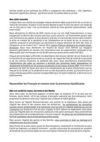 résultat plutôt qu’une politique du chiffre et engagerons des politiques – ville, logement,
éducation, égalité des chances – qui feront reculer la violence dans la société.


Bien vieillir ensemble
La façon dont une société accompagne chaque personne âgée jusqu’à la fin de sa vie est un
indice de civilisation. Disposer d’une retraite décente et avoir le droit de choisir son mode de
vie, ce n’est pas un luxe : c’est un minimum. Liberté de choix garantie collectivement : voilà
notre vision.
Nous abrogerons la réforme de 2010, injuste et qui n’a rien réglé financièrement, et nous
engagerons la réforme des retraites que nous avons promise : un financement garanti avec
une contribution du capital, le droit de partir à 60 ans, le maintien des seniors dans l’emploi,
la prise en compte de la pénibilité et de l’allongement de la durée de vie, et surtout un
système universel et personnalisé qui permettra à chaque personne de faire des choix et
d’organiser sa vie. A partir du 1er janvier 2014, chaque Français disposera du compte temps-
formation. Nous nous donnerons les moyens de réussir cette réforme qui engagera
plusieurs générations en menant une concertation avec les organisations syndicales et du
débat public avec les Français en vue de décisions qui seront prises avant l’été 2013.
Chaque personne âgée confrontée à la dépendance doit pouvoir décider de son mode de vie
en fonction de ses aspirations et de sa situation. Au regard de l’état de santé de la personne
et de ses revenus financiers, la solidarité doit jouer. Nous équilibrerons financièrement
l’amélioration des aides au maintien à domicile des personnes âgées dépendantes en
rétablissant la fiscalité sur les grosses successions à son niveau d’avant 2007. Cette mesure
permettra de jeter les bases d’un droit à la compensation de la perte d’autonomie tout au
long de la vie, fondé sur la solidarité et non sur des assurances privées, qui fera diminuer le
reste à charge aujourd’hui souvent insupportable pour les foyers modestes, à domicile ou en
établissement.



Rassembler les Français et renouer avec la promesse républicaine

Bâtir une société du respect, des droits et des libertés
Dans notre pays, les hommes gagnent, à travail égal, en moyenne 27 % de plus que les
femmes. Autre réalité : 40 % des enfants d’immigrés subissent des discriminations. Faire
progresser les droits et lutter pour l’égalité sont un devoir d’intérêt général.
Nous ferons de l’égalité femmes-hommes une priorité de la législature. Cela passe par
l’égalité des droits et des salaires dans les entreprises : les exonérations de cotisations
sociales seront conditionnées à la conclusion d’un accord sur l’égalité salariale au sein de
l’entreprise qui disposera d’un an pour engager et faire aboutir la négociation. Cela passe
aussi par l’égalité dans les institutions publiques et les partis politiques. Nous présenterons
des propositions de loi exigeantes pour instituer la parité : les partis qui ne présenteront pas
50 % de candidates seront privés de financement public.
Pour assurer l’égalité des genres et des familles, nous ouvrirons le droit au mariage et à
l’adoption pour tous les couples.
Nous ferons de la lutte contre toutes les discriminations, notamment à l’embauche ou pour
l’accès au logement, un objectif prioritaire – qu’elles concernent les personnes en situation
de handicap, les personnes âgées ou nos concitoyens stigmatisés à cause de leurs origines.

                                                                                             26
 
