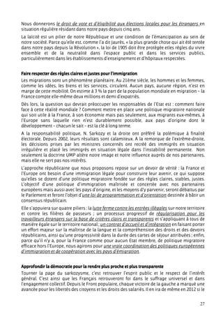 Nous donnerons le droit de vote et d’éligibilité aux élections locales pour les étrangers en
situation régulière résidant dans notre pays depuis cinq ans.
La laïcité est un pilier de notre République et une condition de l’émancipation au sein de
notre société. Parce qu’elle est, comme l’a dit Jaurès, « la plus grande chose qui ait été tentée
dans notre pays depuis la Révolution », la loi de 1905 doit être protégée etles règles du vivre
ensemble et de la neutralité dans l’espace public et dans les services publics,
particulièrement dans les établissements d’enseignement et d’hôpitaux respectées.


Faire respecter des règles claires et justes pour l’immigration
Les migrations sont un phénomène planétaire. Au 21ème siècle, les hommes et les femmes,
comme les idées, les biens et les services, circulent. Aucun pays, aucune région, n’est en
marge de cette mobilité. On estime à 3 % la part de la population mondiale en migration – la
France compte elle-même deux millions et demi d’expatriés.
Dès lors, la question qui devrait préoccuper les responsables de l’Etat est : comment faire
face à cette réalité mondiale ? Comment mettre en place une politique migratoire nationale
qui soit utile à la France, à son économie mais pas seulement, aux migrants eux-mêmes, à
l’Europe sans laquelle rien n’est durablement possible, aux pays d’origine dont le
développement – chacun le sait – est la clé à long terme.
A la responsabilité politique, N. Sarkozy et la droite ont préféré la polémique à finalité
électorale. Depuis 2002, leurs résultats sont calamiteux. A la remorque de l’extrême-droite,
les décisions prises par les ministres concernés ont recréé des immigrés en situation
irrégulière et placé les immigrés en situation légale dans l’instabilité permanente. Non
seulement la doctrine UMP altère notre image et notre influence auprès de nos partenaires,
mais elle ne sert pas nos intérêts.
L’approche républicaine que nous proposons repose sur un devoir de vérité : la France et
l’Europe ont besoin d’une immigration légale pour construire leur avenir, ce qui suppose
qu’elles se dotent d’une politique migratoire fondée sur des règles claires, stables, justes.
L’objectif d’une politique d’immigration maîtrisée et concertée avec nos partenaires
européens mais aussi avec les pays d’origine, et les moyens d’y parvenir, seront débattus par
le Parlement et feront l’objet d’une loi de programmation et d’orientation destinée à bâtir un
consensus républicain.
Elle s’appuiera sur quatre piliers : la lutte ferme contre les entrées illégales sur notre territoire
et contre les filières de passeurs ; un processus progressif de régularisation pour les
travailleurs étrangers sur la base de critères clairs et transparents et s’appliquant à tous de
manière égale sur le territoire national ; un contrat d’accueil et d’intégration en faisant porter
un effort majeur sur la maîtrise de la langue et la compréhension des droits et des devoirs
républicains, ainsi qu’une progressivité dans la durée des cartes de séjour attribuées ; enfin,
parce qu’il n’y a, pour la France comme pour aucun Etat membre, de politique migratoire
efficace hors l’Europe, nous agirons pour une vraie coordination des politiques européennes
d’immigration et de coopération avec les pays d’émigration.


Approfondir la démocratie pour la rendre plus proche et plus transparente
Tourner la page du sarkozysme, c’est retrouver l’esprit public et le respect de l’intérêt
général. C’est ainsi que les Français retrouveront foi dans le suffrage universel et dans
l’engagement collectif. Depuis le Front populaire, chaque victoire de la gauche a marqué une
avancée pour les libertés des citoyens et les droits des salariés. Il en ira de même en 2012 si le


                                                                                                  27
 
