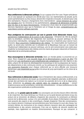 peuple nous fait confiance.


Nous améliorerons la démocratie politique. Ce qui suppose d’en finir avec l’hyper-présidence
où un seul appuyé sur quelques-uns décide pour tous. Les représentants du peuple, qu’ils
soient parlementaires ou élus locaux, doivent être respectés et écoutés, ils doivent pour cela
être exemplaires. Plusieurs changements forts interviendront : stricte limitation du cumul
des mandats pour les ministres et les parlementaires, obligation de déclaration d’intérêts
pour les élus et les hauts fonctionnaires, introduction d’une dose de proportionnelle aux
élections législatives pour que le Parlement soit à l’image du pays, comptabilisation des
votes blancs comme suffrages exprimés.


Nous protégerons les contre-pouvoirs qui sont la garantie d’une démocratie vivante. Nous
garantirons l’indépendance de la justice et des magistrats : limitation du rôle du parquet
dans la procédure, carrières des magistrats non soumises au pouvoir politique, fin des
instructions individuelles, rattrapage des moyens humains et matériels pour exercer leurs
missions. Nous assurerons l’indépendance des médias : les responsables de l’audiovisuel
public ne seront plus nommés par le président de la République mais par un Conseil de
l’Audiovisuel indépendant du pouvoir politique, une loi anti-concentration sera votée pour
empêcher la monopolisation des médias entre les mains de groupes industriels et financiers
dépendant de la commande publique.


Nous encouragerons la démocratie territoriale. Dans un monde global, la proximité est un
atout. Nous engagerons une nouvelle étape de la décentralisation à partir de 2012. Elle
passera par une clarification et une simplification des compétences avec des régions et des
pôles urbains fer de lance du développement économique et de la préparation de l’avenir,
des départements et des communes centrés sur les politiques de solidarité et de proximité,
une autonomie financière pour chaque collectivité qui se verra affectée une ressource
dynamique, une citoyenneté accrue grâce à la tenue de jurys participatifs sur les choix de la
vie locale.


Nous renforcerons la démocratie sociale. Face à l’éclatement des statuts professionnels, à la
dégradation des conditions de travail, au creusement des inégalités salariales, la démocratie
sociale doit permettre de traduire sur le terrain les avancées de la loi et de la négociation.
Nous prévoirons la présence des salariés dans les instances de décision – conseil
d’administration ou de surveillance, comité des rémunérations – et nous conforterons le rôle
des organisations syndicales et professionnelles.


Au-delà, sur les grands sujets de société, nos concitoyens ont à la fois besoin d’être informés
et de s’exprimer. Des Etats Généraux sur l’école ou sur la santé doivent permettre à tous les
acteurs de se rencontrer, de débattre, d’apporter des solutions. Ils constituent un élément
concret de la démocratie, surtout s’ils sont précédés d’une phase d’information à laquelle
sont associés des experts et des scientifiques, chargés d’apporter l’état des connaissances.
Les citoyens doivent s’impliquer personnellement pour faire évoluer le cours des choses. Sur
certains thèmes, les institutions et les citoyens doivent s’associer dans des campagnes de
sensibilisation et des actions communes. C’est vrai en matière de sécurité routière par
exemple, mais également en matière d’environnement. Pourquoi ne pas consacrer, à


                                                                                            28
 