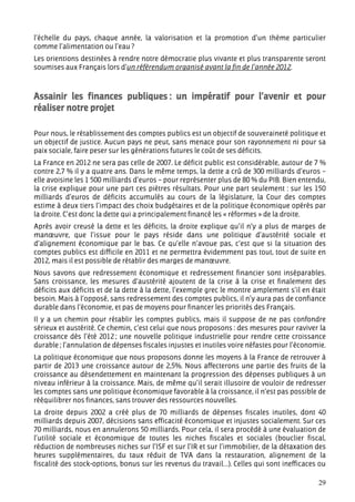 l’échelle du pays, chaque année, la valorisation et la promotion d’un thème particulier
comme l’alimentation ou l’eau ?
Les orientions destinées à rendre notre démocratie plus vivante et plus transparente seront
soumises aux Français lors d’un référendum organisé avant la fin de l’année 2012.



Assainir les finances publiques : un impératif pour l’avenir et pour
réaliser notre projet

Pour nous, le rétablissement des comptes publics est un objectif de souveraineté politique et
un objectif de justice. Aucun pays ne peut, sans menace pour son rayonnement ni pour sa
paix sociale, faire peser sur les générations futures le coût de ses déficits.
La France en 2012 ne sera pas celle de 2007. Le déficit public est considérable, autour de 7 %
contre 2,7 % il y a quatre ans. Dans le même temps, la dette a crû de 300 milliards d’euros –
elle avoisine les 1 500 milliards d’euros – pour représenter plus de 80 % du PIB. Bien entendu,
la crise explique pour une part ces piètres résultats. Pour une part seulement : sur les 150
milliards d’euros de déficits accumulés au cours de la législature, la Cour des comptes
estime à deux tiers l’impact des choix budgétaires et de la politique économique opérés par
la droite. C’est donc la dette qui a principalement financé les « réformes » de la droite.
Après avoir creusé la dette et les déficits, la droite explique qu’il n’y a plus de marges de
manœuvre, que l’issue pour le pays réside dans une politique d’austérité sociale et
d’alignement économique par le bas. Ce qu’elle n’avoue pas, c’est que si la situation des
comptes publics est difficile en 2011 et ne permettra évidemment pas tout, tout de suite en
2012, mais il est possible de rétablir des marges de manœuvre.
Nous savons que redressement économique et redressement financier sont inséparables.
Sans croissance, les mesures d’austérité ajoutent de la crise à la crise et finalement des
déficits aux déficits et de la dette à la dette, l’exemple grec le montre amplement s’il en était
besoin. Mais à l’opposé, sans redressement des comptes publics, il n’y aura pas de confiance
durable dans l’économie, et pas de moyens pour financer les priorités des Français.
Il y a un chemin pour rétablir les comptes publics, mais il suppose de ne pas confondre
sérieux et austérité. Ce chemin, c’est celui que nous proposons : des mesures pour raviver la
croissance dès l’été 2012 ; une nouvelle politique industrielle pour rendre cette croissance
durable ; l’annulation de dépenses fiscales injustes et inutiles voire néfastes pour l’économie.
La politique économique que nous proposons donne les moyens à la France de retrouver à
partir de 2013 une croissance autour de 2,5%. Nous affecterons une partie des fruits de la
croissance au désendettement en maintenant la progression des dépenses publiques à un
niveau inférieur à la croissance. Mais, de même qu’il serait illusoire de vouloir de redresser
les comptes sans une politique économique favorable à la croissance, il n’est pas possible de
rééquilibrer nos finances, sans trouver des ressources nouvelles.
La droite depuis 2002 a créé plus de 70 milliards de dépenses fiscales inutiles, dont 40
milliards depuis 2007, décisions sans efficacité économique et injustes socialement. Sur ces
70 milliards, nous en annulerons 50 milliards. Pour cela, il sera procédé à une évaluation de
l’utilité sociale et économique de toutes les niches fiscales et sociales (bouclier fiscal,
réduction de nombreuses niches sur l’ISF et sur l’IR et sur l’immobilier, de la détaxation des
heures supplémentaires, du taux réduit de TVA dans la restauration, alignement de la
fiscalité des stock-options, bonus sur les revenus du travail…). Celles qui sont inefficaces ou

                                                                                              29
 