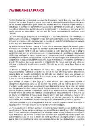 L’AVENIR AIME LA FRANCE


En 2012, les Français ont rendez-vous avec la démocratie, c’est-à-dire avec eux-mêmes. Ils
diront si, oui ou non, ils veulent que se poursuive la même politique menée depuis dix ans
par les mêmes responsables pour obtenir les mêmes résultats. Ils éliront le président de la
République et la majorité parlementaire auxquels ils confieront le destin de la Nation. Ils
répondront à la question qui commandera toutes les autres et qui se pose avec une gravité
inédite depuis un demi-siècle : oui ou non, la France retrouvera-t-elle confiance dans
l’avenir ?
Car, dans notre pays, l’inquiétude économique et la souffrance sociale sont immenses. Le
chômage, les inégalités, la relégation sociale dont sont victimes les jeunes notamment, dans
les banlieues mais aussi les zones rurales, la montée des incivilités et de la violence gratuite,
se sont aggravés au cours des dix dernières années.
S’y ajoute une crise de sens comme la France n’en a pas connu depuis la Seconde guerre
mondiale. Les repères et les règles du monde d’avant ont volé en éclats. Un monde scindé
entre Est et Ouest, Nord et Sud, où l’Etat-nation était le cadre des solutions, où le progrès
social cheminait avec les générations, où les ressources naturelles semblaient inépuisables,
où l’Europe améliorait la vie des peuples qui la construisaient, où le projet et les institutions
de la République démocratique, sociale, laïque primaient sur l’argent, sur les revendications
catégorielles et les passions communautaires. Pays millénaire qui avait donné au monde sa
grande Révolution, puissance agricole et industrielle, la France exerçait une influence
politique et culturelle à nulle autre pareille. Elle était au premier rang d’une Europe qui
comptait.
Le monde a changé et les rapports de force aussi. Nous peinons collectivement et
individuellement à l’admettre car le choc est rude. Il est plus difficile qu’hier de déployer nos
valeurs dans un monde multipolaire, de défendre nos couleurs dans une concurrence
exacerbée, de préserver nos intérêts économiques et de protéger notre modèle social. La
France est dans le brouillard d’elle même.
Pour donner un avenir à leur pays et à leurs enfants, nos compatriotes veulent le
changement. Seulement, vers qui se tourner ? La droite sert les intérêts d’une minorité
privilégiée tandis que le plus grand nombre doit éponger la facture de la crise : en payant
plus de taxes et d’impôts, en renonçant à des services publics, en perdant en salaire ou en
pension, le plus souvent en subissant les trois à la fois. Comme ailleurs en Europe, l’extrême
droite se nourrit de l’échec des libéraux. Elle désigne des boucs émissaires et prospère sur
les peurs. Ses réponses démagogiques peuvent attirer par leur simplisme, mais si elles
étaient mises en œuvre, les ménages modestes, les classes moyennes, les entreprises
industrielles, artisanales et les exploitations agricoles en seraient les premières victimes.
La responsabilité de la gauche en général et du Parti socialiste en particulier est historique : il
nous revient de redonner foi dans la possibilité d’un nouveau départ.
Les Français attendent de nous que nous prenions la mesure des impasses du libre-échange
sans limites, de l’acide que constitue pour une société l’argent gagné sans effort, de l’illusion
d’une France sans usines ni paysans qui se reconvertirait en musée de la mondialisation. Ils
nous demandent de prendre la mesure de la colère que suscitent les élites quand elles
oublient l’éthique ou les lois, le besoin de fierté que chacun veut éprouver pour son pays
quand il est représenté sur la scène internationale, l’envie de vivre debout et pas seulement


                                                                                                 3
 