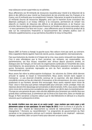 trop coûteuses seront supprimées ou re-calibrées.
Nous affecterons ces 50 milliards de ressources nouvelles pour moitié à la réduction de la
dette et des déficits et pour moitié au financement de nos priorités pour les Français et la
France, soit 25 milliards pour la compétitivité, l’emploi, l’éducation, la santé et la sécurité. Les
25 milliards d’euros de ressources dégagées, ainsi que le maintien d’une croissance des
dépenses publiques à un niveau inférieur à la croissance, permettront de remplir nos
objectifs en matière de réduction des déficits et de désendettement, et de financer nos
priorités. Notre stratégie de redressement financier est fondée sur décisions nationales, mais
- si nous parvenons à lui faire voir le jour -, nous affecterons aussi la moitié du produit de la
taxe sur les transactions financières à l’assainissement des comptes publics (soit 15
milliards supplémentaires), ce qui permettra d’accélérer le retour à l’équilibre.




                                                ***




Depuis 2007, la France a changé, la gauche aussi. Nos valeurs n’ont pas varié, au contraire.
Elles s’appellent liberté, égalité, fraternité, laïcité, justice, responsabilité, internationalisme.
Face aux évolutions du monde et à l’impact de la crise, nous avons renouvelé nos réponses.
C’est à cette refondation que le Parti socialiste, ses militants, ses responsables, ses
parlementaires, ses élus locaux, travaillent avec sérieux depuis plusieurs années, en
dialogue avec les Français, en lien avec les organisations syndicales et l’ensemble des corps
intermédiaires, les associations, les mouvements d’éducation populaire et de jeunesse, les
autres formations socialistes regroupées au sein du Parti socialiste européen et de
l’Internationale socialiste.
Nous avons fait nôtre la préoccupation écologique : les solutions du 21ème siècle devront
articuler le capital, le travail et l’environnement. Nous avons revisité notre rapport à
l’entreprise : si une diversité d’intérêts continue de s’y exprimer, elle doit d’abord être
considérée comme un lieu de créativité, d’innovation, et les entrepreneurs, les vrais, ceux qui
produisent et qui forment, doivent être encouragés. Nous avons repensé notre vision de
l’Etat : celui-ci reste plus que jamais indispensable pour anticiper, initier, protéger, mais ses
réponses doivent être davantage personnalisées et décentralisées. Enfin, nous avons refondé
notre vision de la construction européenne pour stopper son déclin dans la mondialisation :
l’Europe est une garantie de paix, mais elle doit défendre plus fortement ses intérêts face aux
grands blocs commerciaux, à commencer par la Chine et les Etats-Unis. Dans un monde qui
bouge, le Parti socialiste a d’autres valeurs que le néo-libéralisme en déroute et a d’autres
solutions que le sarkozysme en échec.


Un monde s’achève sous nos yeux et un autre surgit : nous voulons que notre pays y soit
pleinement acteur et non spectateur. Ce sera l’enjeu de 2012. Entre la droite et la gauche, le
choix sera clair : fatalité de l’abaissement ou volonté de redressement ? Continuité ou
changement ? Divisions ou rassemblement ? Le programme de gouvernement du Parti
socialiste et les propositions précises qu’il contient répondent à cet impératif : redresser,
changer, rassembler, bâtir un autre France pour dessiner un autre avenir.




                                                                                                 30
 