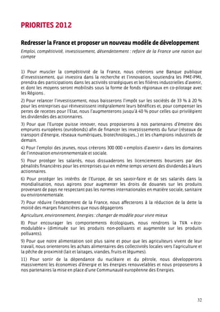 PRIORITES 2012

Redresser la France et proposer un nouveau modèle de développement
Emploi, compétitivité, investissement, désendettement : refaire de la France une nation qui
compte


1) Pour muscler la compétitivité de la France, nous créerons une Banque publique
d’investissement, qui investira dans la recherche et l’innovation, soutiendra les PME-PMI,
prendra des participations dans les activités stratégiques et les filières industrielles d’avenir,
et dont les moyens seront mobilisés sous la forme de fonds régionaux en co-pilotage avec
les Régions .
2) Pour relancer l’investissement, nous baisserons l’impôt sur les sociétés de 33 % à 20 %
pour les entreprises qui réinvestissent intégralement leurs bénéfices et, pour compenser les
pertes de recettes pour l’Etat, nous l’augmenterons jusqu’à 40 % pour celles qui privilégient
les dividendes des actionnaires.
3) Pour que l’Europe puisse innover, nous proposerons à nos partenaires d’émettre des
emprunts européens (eurobonds) afin de financer les investissements du futur (réseaux de
transport d’énergie, réseaux numériques, biotechnologies...) et les champions industriels de
demain.
4) Pour l’emploi des jeunes, nous créerons 300 000 « emplois d’avenir » dans les domaines
de l’innovation environnementale et sociale.
5) Pour protéger les salariés, nous dissuaderons les licenciements boursiers par des
pénalités financières pour les entreprises qui en même temps versent des dividendes à leurs
actionnaires.
6) Pour protéger les intérêts de l’Europe, de ses savoir-faire et de ses salariés dans la
mondialisation, nous agirons pour augmenter les droits de douanes sur les produits
provenant de pays ne respectant pas les normes internationales en matière sociale, sanitaire
ou environnementale.
7) Pour réduire l’endettement de la France, nous affecterons à la réduction de la dette la
moitié des marges financières que nous dégagerons
Agriculture, environnement, énergies : changer de modèle pour vivre mieux
8) Pour encourager les comportements écologiques, nous rendrons la TVA « éco-
modulable » (diminuée sur les produits non-polluants et augmentée sur les produits
polluants).
9) Pour que notre alimentation soit plus saine et pour que les agriculteurs vivent de leur
travail, nous orienterons les achats alimentaires des collectivités locales vers l’agriculture et
la pêche de proximité (lait et laitages, viandes, fruits et légumes).
11) Pour sortir de la dépendance du nucléaire et du pétrole, nous développerons
massivement les économies d’énergie et les énergies renouvelables et nous proposerons à
nos partenaires la mise en place d’une Communauté européenne des Energies.




                                                                                               32
 