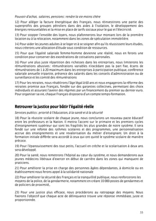 Pouvoir d’achat, salaires, pensions : rendre la vie moins chère
12) Pour alléger la facture énergétique des Français, nous réinvestirons une partie des
superprofits des groupes pétroliers dans des aides à l’isolation, le développement des
énergies renouvelables et la mise en place de tarifs sociaux pour le gaz et l’électricité.
13) Pour stopper l’envolée des loyers, nous plafonnerons leur montant lors de la première
location ou à la relocation, notamment dans les zones de spéculation immobilière.
14) Pour aider les jeunes adultes à se loger et à se soigner afin qu’ils réussissent leurs études,
nous créerons une allocation d’étude sous condition de ressources.
15) Pour que l’égalité salariale femme-homme devienne une réalité, nous en ferons une
condition pour conserver des exonérations de cotisations patronales.
16) Pour une plus juste répartition des richesses dans les entreprises, nous limiterons les
rémunérations abusives : rémunérations variables n’excédant pas la part fixe, écarts de
rémunérations de 1 à 20 maximum dans les entreprises à participation publique, conférence
salariale annuelle tripartite, présence des salariés dans les conseils d’administration ou de
surveillance et les comité des rémunérations
17) Pour les retraites, nous rétablirons l’âge légal à 60 ans et nous engagerons la réforme des
retraites promise aux Français, fondée sur des garanties collectives, permettant des choix
individuels et assurant l’avenir des régimes par un financement du premier au dernier euro.
Pour organiser sa vie, chaque Français disposera d’un compte temps-formation.



Retrouver la justice pour bâtir l’égalité réelle
Services publics : priorité à l’éducation, à la santé et à la sécurité
18) Pour la réussite scolaire de chaque jeune, nous conclurons un nouveau pacte éducatif
entre les professeurs et la Nation. Il mettra l’accent sur le primaire et les premiers cycles
d’enseignement supérieur qui sont les fragilités les plus grandes de notre système. Il sera
fondé sur une refonte des rythmes scolaires et des programmes, une personnalisation
accrue des enseignements et une revalorisation du métier d’enseignant. Un droit à la
formation initiale différée sera accordé à ceux qui ont quitté le système scolaire de manière
précoce.
19) Pour l’épanouissement des tout petits, l’accueil en crèche et la scolarisation à deux ans
sera développé.
20) Pour la santé, nous remettrons l’hôpital au cœur du système, et nous demanderons aux
jeunes médecins libéraux d’exercer en début de carrière dans les zones qui manquent de
praticiens.
21) Pour améliorer la prise en charge des personnes âgées dépendantes, à domicile ou en
établissement nous ferons appel à la solidarité nationale
22) Pour améliorer la sécurité des Français et la tranquillité publique, nous renforcerons les
moyens de la police, de la gendarmerie, notamment en créant 10 000 postes de gendarmes et
de policiers de proximité,.

23) Pour une justice plus efficace, nous procéderons au rattrapage des moyens. Nous
fixerons l’objectif que chaque acte de délinquance trouve une réponse immédiate, juste et
proportionnée.


                                                                                               33
 