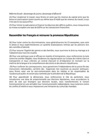 Réforme fiscale : davantage de justice, davantage d’efficacité
24) Pour revaloriser le travail, nous ferons en sorte que les revenus du capital ainsi que les
bonus et stock-option soient soumis au même taux d’impôt que les revenus du travail, ce qui
n’est pas le cas aujourd’hui.
25) Pour limiter la spéculation et financer la réduction des déficits publics, nous instaurerons
au niveau européen une taxe de 0,05% sur les transactions financières.



Rassembler les Français et retrouver la promesse Républicaine

26) Pour lutter contre les discriminations, nous généraliserons les CV anonymes, sans nom
ni photo et nous expérimenterons un système d’attestations remises par les policiers lors
des contrôles d’identité.
27) Pour assurer l’égalité des genres et des familles, nous ouvrirons le droit au mariage et à
l’adoption pour tous les couples.
28) Pour une politique juste et efficace en matière d’immigration, nous renforcerons la lutte
contre les entrées illégales, nous fonderons les régularisation sur la base de critères clairs et
transparents et nous créerons un contrat d’accueil et d’intégration en insistant sur la
maîtrise de la langue et la compréhension des droits et des devoirs républicains.
 29) Pour conforter les contrepouvoirs, nous garantirons l’indépendance de la justice (fin des
instructions individuelles, carrières des magistrats non soumises au pouvoir politique) ;
nous ferons voter une loi anti-concentration dans les médias et les responsables de
l’audiovisuel public ne seront plus nommés par le président de la République
30) Pour approfondir la démocratie, nous renforcerons le rôle du parlement, nous
introduirons une dose de proportionnelle aux élections législatives, nous accorderons le
droit de vote aux étrangers aux élections locales, nous transformerons le Conseil
Constitutionnel en une véritable Cour Constitutionnelle indépendante, nous lutterons contre
les conflits d’intérêt et nous imposerons une limitation du cumul des mandats




                                                                                              34
 