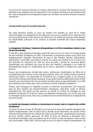 de survivre de contrats précaires en revenus d’assistance. Le devoir des socialistes est de
répondre à ces angoisses et à ces aspirations. C’est un devoir de sérieux et de solutions bien
sûr, mais d’indignation et d’imagination avant tout. Un devoir de vérité et d’action. Un devoir
républicain.




Comprendre que le monde bascule

Ces vingt dernières années, le cours du monde s’est accéléré au point de le rendre
méconnaissable. Les changements sont allés plus vite que leur analyse et leur maîtrise. Plus
vite que la diffusion de l’imprimerie ou de l’électricité. Les réalités du nouveau siècle obligent
les responsables politiques et les citoyens à résoudre ensemble des enjeux longtemps
négligés.


Le changement climatique, l’explosion démographique et la fièvre énergétique mettent en jeu
l’avenir de la planète
A l’été 2011, sept milliards d’individus, quatre fois plus qu’il y a un siècle. Un monde peuplé
de neuf milliards d’habitants en 2050, consommant et produisant autant qu’en 2010, sera
écologiquement intenable. Épuisement de l’eau et des énergies fossiles, déforestation,
urbanisation incontrôlée, nous faisons comme s’il y avait une seconde Terre à investir une
fois épuisées les ressources de celle qui nous accueille. L’arrivée de nouveaux géants
économiques qui réclament leur part de bien être matériel, conjuguée à un mode de
développement fondé sur l’exploitation de la nature, rapproche le monde d’un point de
bascule.
Hausse des températures, montée des océans, sécheresses inhabituelles, les effets de la
surexploitation de la nature se font douloureusement sentir. De combien d’avertissements
avons-nous besoin ? La catastrophe de Fukushima qui a frappé le Japon et son peuple a
concentré les menaces des temps nouveaux : le plus grave séisme a déclenché le plus terrible
tsunami, qui a provoqué le plus lourd accident nucléaire dans un pays développé. Y a-t-il défi
plus impérieux, plus noble, pour notre civilisation qu’éviter le désastre planétaire ?
Partout, péril écologique et inégalités sociales se renforcent mutuellement. Des vingt-huit
pays les plus exposés aux bouleversements climatiques, vingt-deux, situés en Afrique
subsaharienne, sont parmi les plus pauvres du monde. En France, les ménages les plus
modestes consacrent 15 % de leur revenu aux dépenses énergétiques, soit 2,5 fois plus que
les ménages les plus riches. Pour nous, la préservation environnementale est inséparable de
la justice sociale.


La montée des émergents entraîne un recentrement du monde, mais la crispation des sociétés
européennes.
L’Europe n’est plus le cœur de l’Occident, qui n’est plus le centre de la planète. Rangeons nos
vieilles mappemondes, elles ne disent pas le monde actuel. Désormais, les nations d’Asie
referment la parenthèse de leur effacement. Elles sont optimistes, conquérantes, soucieuses
de leurs intérêts, parfois agressives. En 2010, la Chine est devenue la deuxième force
économique mondiale, mais son objectif est de se hisser en haut du podium. Seule la date
fait encore débat : 2040, 2050 ? Elle fait déjà la course en tête en matière d’exportations, de


                                                                                                4
 