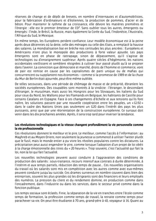 réserves de change et de dépôt de brevets, en nombre d’internautes et d’automobilistes,
pour la fabrication d’ordinateurs et d’éoliennes, la production de pommes, d’acier et de
béton. Pour maintenir le rythme de sa croissance, elle dévore les matières premières et
l’énergie : elle est le premier émetteur de CO². Sans oublier tous les autres, émergents ou
émergés : l’Inde, le Brésil, la Russie, mais également la Corée du Sud, l’Indonésie, l’Australie,
l’Afrique du Sud, le Mexique.
En même temps, les Européens perdent confiance. Leur modèle économique est à la peine
après deux décennies où la dette, celle des ménages ou celle des Etats, a remplacé la hausse
des salaires. La mondialisation bat en brèche nos certitudes les plus ancrées : Européens et
Américains n’ont plus le monopole des productions à forte valeur ajoutée. Les pays
émergents sont en phase de rattrapage, sinon de dépassement, qu’il s’agisse de
technologies ou d’enseignement supérieur. Après quatre siècles d’hégémonie, les nations
occidentales vieillissent et semblent résignées à cultiver leur passé plutôt qu’à se projeter
dans l’avenir. La conviction que démocratie et marché, droits de l’homme et commerce, vont
de pair est remise en cause par les capitalismes de parti unique ou de mafias qui
concurrencent ou supplantent nos économies – comme si la promesse de 1989 et de la chute
du Mur de Berlin était ajournée, peut-être même oubliée.
De telles secousses, dans une période de chômage de masse et de précarité, ébranlent les
sociétés européennes. Des coupables sont montrés à la vindicte : l’étranger, le descendant
d’étranger, le musulman, mais aussi les Hongrois pour les Slovaques, les Italiens du Sud
pour ceux du Nord, les Wallons pour les Flamands en Belgique, les habitants de Castille pour
certains Catalans en Espagne. Face à ces changements d’échelle et aux tensions qu’ils font
naître, les solutions passent par une nouvelle coopération entre les peuples, un « G192 »
dans le cadre des Nations Unies pas seulement un G20 dans l’intérêt des pays les plus
puissants, ainsi que par une réorientation de la construction européenne. Ce sursaut doit
venir dans les dix prochaines années. Après, il sera trop tard pour inverser la tendance.


Les révolutions technologiques et la vitesse changent profondément la vie personnelle comme
la vie professionnelle
Ces révolutions donnent le meilleur et le pire. Le meilleur, comme l’accès à l’information : au
Maghreb et au Moyen Orient, non seulement la jeunesse a commencé à utiliser Twitter plutôt
que le fusil, mais le monde entier a pu vivre les révoltes populaires contre les dictatures. La
précipitation peut aussi engendrer le pire, comme lorsque l’adoption d’un projet de loi obéit
à la charge émotionnelle des titres du « 20 heures ». Trop souvent, c’est l’actualité qui fait la
loi, non la loi qui fait l’actualité.
Les nouvelles technologies peuvent aussi conduire à l’aggravation des conditions de
production des salariés : sous-traitance, recours intensif aux contrats à durée déterminée, à
l’intérim et aux temps partiels, réduction des temps de pause… Ces nouvelles organisations
du travail où les salariés sont mis en compétition avec les autres comme avec eux-mêmes
peuvent conduire jusqu’au suicide. Ces drames survenus en nombre couvent dans bien des
entreprises, souvent les plus grandes où les dirigeants sont des financiers et leurs employés
des numéros. La pression du client et du rendement domine, en production comme dans
l’encadrement, dans l’industrie ou dans les services, dans le secteur privé comme dans la
fonction publique.
Les temps sociaux sont éclatés. Finie, la séparation de la vie en tranches entre l’école comme
temps de formation, la profession comme temps de travail, la retraite comme temps pour
parachever sa vie. On peut être étudiante à 70 ans, grand-père à 40, voyageur à 16. Quant au


                                                                                               5
 
