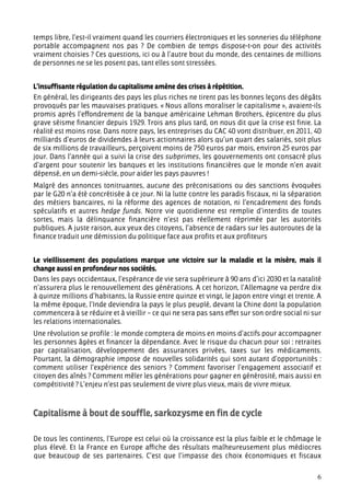 temps libre, l’est-il vraiment quand les courriers électroniques et les sonneries du téléphone
portable accompagnent nos pas ? De combien de temps dispose-t-on pour des activités
vraiment choisies ? Ces questions, ici ou à l’autre bout du monde, des centaines de millions
de personnes ne se les posent pas, tant elles sont stressées.


L’insuffisante régulation du capitalisme amène des crises à répétition.
En général, les dirigeants des pays les plus riches ne tirent pas les bonnes leçons des dégâts
provoqués par les mauvaises pratiques. « Nous allons moraliser le capitalisme », avaient-ils
promis après l’effondrement de la banque américaine Lehman Brothers, épicentre du plus
grave séisme financier depuis 1929. Trois ans plus tard, on nous dit que la crise est finie. La
réalité est moins rose. Dans notre pays, les entreprises du CAC 40 vont distribuer, en 2011, 40
milliards d’euros de dividendes à leurs actionnaires alors qu’un quart des salariés, soit plus
de six millions de travailleurs, perçoivent moins de 750 euros par mois, environ 25 euros par
jour. Dans l’année qui a suivi la crise des subprimes, les gouvernements ont consacré plus
d’argent pour soutenir les banques et les institutions financières que le monde n’en avait
dépensé, en un demi-siècle, pour aider les pays pauvres !
Malgré des annonces tonitruantes, aucune des préconisations ou des sanctions évoquées
par le G20 n’a été concrétisée à ce jour. Ni la lutte contre les paradis fiscaux, ni la séparation
des métiers bancaires, ni la réforme des agences de notation, ni l’encadrement des fonds
spéculatifs et autres hedge funds. Notre vie quotidienne est remplie d’interdits de toutes
sortes, mais la délinquance financière n’est pas réellement réprimée par les autorités
publiques. A juste raison, aux yeux des citoyens, l’absence de radars sur les autoroutes de la
finance traduit une démission du politique face aux profits et aux profiteurs


Le vieillissement des populations marque une victoire sur la maladie et la misère, mais il
change aussi en profondeur nos sociétés.
Dans les pays occidentaux, l’espérance de vie sera supérieure à 90 ans d’ici 2030 et la natalité
n’assurera plus le renouvellement des générations. A cet horizon, l’Allemagne va perdre dix
à quinze millions d’habitants, la Russie entre quinze et vingt, le Japon entre vingt et trente. A
la même époque, l’Inde deviendra la pays le plus peuplé, devant la Chine dont la population
commencera à se réduire et à vieillir – ce qui ne sera pas sans effet sur son ordre social ni sur
les relations internationales.
Une révolution se profile : le monde comptera de moins en moins d’actifs pour accompagner
les personnes âgées et financer la dépendance. Avec le risque du chacun pour soi : retraites
par capitalisation, développement des assurances privées, taxes sur les médicaments.
Pourtant, la démographie impose de nouvelles solidarités qui sont autant d’opportunités :
comment utiliser l’expérience des seniors ? Comment favoriser l’engagement associatif et
citoyen des aînés ? Comment mêler les générations pour gagner en générosité, mais aussi en
compétitivité ? L’enjeu n’est pas seulement de vivre plus vieux, mais de vivre mieux.



Capitalisme à bout de souffle, sarkozysme en fin de cycle

De tous les continents, l’Europe est celui où la croissance est la plus faible et le chômage le
plus élevé. Et la France en Europe affiche des résultats malheureusement plus médiocres
que beaucoup de ses partenaires. C’est que l’impasse des choix économiques et fiscaux

                                                                                                6
 