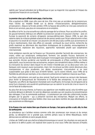 opérés par l’actuel président de la République et par sa majorité s’est ajoutée à l’impact du
capitalisme financier en surchauffe.


Le premier choc qui a affecté notre pays, c’est la crise.
Elle a explosé en 2008, mais elle vient de loin. Elle n’est pas un accident de la conjoncture,
mais l’échec du modèle fondé sur la devise « financiarisation, déréglementation,
privatisation ». Depuis la fin des années 1970, la hausse des profits ne s’est pas convertie en
biens et en services, pas plus en innovations et en emplois.
Du début à la fin, la crise actuelle est celle du partage de la richesse. Pour accroître les profits,
les gouvernements libéraux ont affaibli la protection sociale et le pouvoir d’achat – avec en
Europe la passivité de certains dirigeants sociaux-démocrates. Depuis 1990, la part des
salaires dans la richesse globale a baissé de dix points tandis que l’écart salarial entre riches
et pauvres n’a cessé de se creuser. Les pouvoirs ont été peu à peu confiés aux actionnaires et
à leurs représentants. Avec des effets en cascade : primauté du court terme, recherche du
profit maximal au détriment des équilibres écologiques de la planète, encouragement à
l’endettement, explosion des injustices, approches nationales plutôt que coopération
internationale.
Cette prédation exercée par la finance sur l’économie plombe l’activité des entreprises, les
vraies, celles qui produisent, embauchent, forment. Les paradis fiscaux, bancaires et
judiciaires rient au nez des États dont la plupart n’envisagent pas sérieusement de mettre fin
aux activités illicites qu’abrite une kyrielle de principautés et d’îlots confettis. Les fonds
spéculatifs, sous la pression des actionnaires, exigent une rentabilité à deux chiffres même si
la croissance du secteur dans lequel ils ont investi n’excède pas un ou deux pour cent. Les
banques sont toujours aussi puissantes, mais rien ne prouve qu’elles soient devenues plus
transparentes ni plus prudentes. Les dettes souveraines s’accumulent et ne sont
supportables que grâce à des taux d’intérêt faibles : qu’ils soient relevés, sous l’effet de la
flambée du pétrole par exemple, et les créanciers présenteront l’addition massive aux États.
Les États, précisément, ont paré au plus pressé. Sauf qu’en venant au secours des banques
pour éviter la banqueroute de l’économie et la faillite des entreprises, ils se sont aussi
fragilisés. Les efforts de régulation mondiale sont insuffisants. En Europe, les dirigeants de la
zone Euro imposent une austérité systématique qui va ralentir la sortie de crise et nourrir le
cercle fatal de la dépression.
Au plus fort de la tourmente, la France a pu apprécier son modèle social, celui-là même que
la droite dénigre et démolit. Ce sont les dépenses sociales qui ont soutenu la consommation
des ménages. C’est la commande publique – à commencer par celle des collectivités locales
dirigées par la gauche – qui a préservé l’activité des entreprises. Malgré ces efforts, la
croissance et l’emploi sont plus faibles chez nous que dans nombre de pays développés, et
pas seulement en Allemagne.


Si la France s’en sort moins bien que d’autres en Europe, c’est parce qu’elle a subi, elle, le choc
du sarkozysme.
La présidence qui s’achève restera comme celle des promesses non tenues et du temps
perdu. La déception est si grande que, comme jamais sous la Vème République, notre
démocratie est abîmée et notre peuple divisé.
L’échec de l’UMP et de son chef est d’abord économique et social : les résultats ne sont pas là.
La dette et le déficit public ont explosé bien avant la crise sous l’effet des baisses d’impôts


                                                                                                   7
 