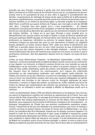 accordés aux plus fortunés. L’industrie a perdu près d’un demi-million d’emplois. Notre
déficit commercial se chiffre à plus de 50 milliards d’euros par an. La stagnation du pouvoir
d’achat rend la vie quotidienne de plus en plus chère et aggrave le surendettement des
familles. L’augmentation du chômage de longue durée signe la faillite de la défiscalisation
des heures supplémentaires. La grande pauvreté touche huit millions de personnes, dont 1,5
millions d’enfants et un million de personnes âgées. La dernière enquête de la Fondation
Abbé Pierre a confirmé que quatre millions de Français sont mal logés et près de 200 000
sans abris. « Travailler plus pour gagner plus », « tous propriétaires » – les slogans
sarkozystes n’ont duré que le temps d’une campagne. Le report de l’âge légal de la retraite de
60 à 62 ans a été décidé au détriment des salariés qui ont commencé à travailler tôt et exercé
des emplois pénibles : la France est le seul pays d’Europe à avoir procédé ainsi. Le
démantèlement des services publics est érigé en dogme, à coups de Révision générale des
politiques publiques (RGPP) aveugle. Les fonctionnaires sont montrés du doigt, qu’ils soient
professeurs ou magistrats, infirmières ou policiers. Se soigner devient un luxe pour de
nombreux Français qui ajournent des soins ou une intervention à l’hôpital. Les inégalités
fiscales atteignent un niveau inconnu depuis 1945 : grâce aux niches et exonérations que
l’UMP leur a accordés depuis dix ans, les plus riches jouissent de taux d’imposition plus
faibles que ceux des classes moyennes et des ménages modestes – comme si la France
reniait la Déclaration des droits de l’homme et du citoyen où il est inscrit, à l’article 13, que la
contribution commune « doit être également répartie entre les citoyens, en raison de leurs
facultés ».
L’échec est aussi démocratique. Evaporée, « la République irréprochable », envolé, « l’Etat
impartial ». La fonction présidentielle est dépréciée depuis qu’elle consiste à tout commenter
et tout régenter. Les ministres, et d’abord le premier d’entre eux, sont ramenés au rang de
collaborateurs ou de courtisans. Le Parlement est réduit à la portion congrue. Les grands
corps de l’Etat, préfets, diplomates, cadres des armées, sont désignés comme responsables
des mauvais choix de l’exécutif. Les contre-pouvoirs, qu’il s’agisse des collectivités
territoriales ou des organisations syndicales, sont tantôt ignorés tantôt méprisés. Les
médias sont soumis au jeu des influences. La justice est vilipendée et son indépendance est
mise en cause. Les mouvements citoyens sont tenus pour quantité négligeable. Les libertés
républicaines sont écornées et des mesures contre les immigrés appliquées de façon
inhumaine, y compris à l’égard des enfants. La politique du chiffre imposée aux forces de
l’ordre ne masque pas l’augmentation des atteintes aux personnes et aux biens. Pour la
première fois, un président a utilisé son mandat à affaiblir la République plutôt qu’à la
renforcer.
L’échec est diplomatique. Depuis 1958, par-delà les alternances et les époques, tous ceux qui
ont exercé la magistrature suprême ont contribué au rayonnement de la France. Tous sauf
l’actuel chef de l’Etat. Aujourd’hui, le message de la France est brouillé et son image pour le
moins altérée. Nos réseaux diplomatiques et culturels ont été réduits. Dans un monde en
ébullition, nous manquons d’instruments d’information, d’analyse et de renseignement – en
témoigne l’aveuglement de l’Elysée face aux premiers soulèvements populaires arabes.
Surtout, l’impulsivité ne fait pas une méthode ni la communication, une vision. N. Sarkozy a
commis une faute en faisant reposer son projet d’« Union pour la Méditerranée » sur deux
piliers, les présidents Ben Ali et Moubarak, chassés par les peuples tunisien et égyptien. Il a
entamé le crédit de la France en déroulant le tapis rouge à Kadhafi le massacreur quand
d’autres démocraties dénonçaient ses forfaits. Lorsqu’il a agi, avec raison, trois ans plus tard,
pour empêcher le régime libyen de massacrer son peuple, il l’a fait tardivement sans souci
de fédérer les Européens autour d’une initiative partagée, ni obtenir la mise en place d’une
défense européenne pourtant annoncée lors du retour de la France dans le commandement


                                                                                                  8
 