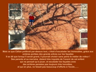 Mais ce que Célian préférait par-dessus tout, c’était d’escalader les immeubles, grâce aux ombres portées des grands arbres sur les façades Il se dit que lorsqu’il serait grand, il pourrait choisir sans peine le métier de voleur ! Ses parents et sa marraine  étaient très inquiets de l’avenir de cet enfant  qui ne pensait qu’à jouer, et escalader les façades avec des arrières pensées pas toujours très honnêtes,  et qui en plus, ne faisait pas beaucoup d’efforts à l’école..…. 