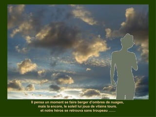 Il pensa un moment se faire berger d’ombres de nuages,  mais la encore, le soleil lui joua de vilains tours.  et notre héros se retrouva sans troupeau …… 