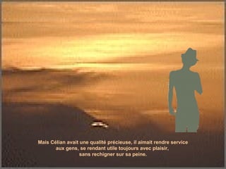 Mais Célian avait une qualité précieuse, il aimait rendre service aux gens, se rendant utile toujours avec plaisir,  sans rechigner sur sa peine. 