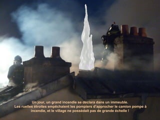 Un jour, un grand incendie se déclara dans un immeuble. Les ruelles étroites empêchaient les pompiers d’approcher le camion pompe à incendie, et le village ne possédait pas de grande échelle ! 