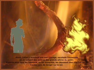 Alors, Célian n’écoutant que son courage, escalada l’immeuble  en se servant des ombres des grands arbres du jardin.  Il sauva ainsi tous les habitants de cet immeuble, les déposant bien vite l’un après l’autre, hors de danger sur le sol.  