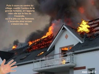 Puis il couru au centre du village, cueillir l’ombre de la grande fontaine, et l’apporta bien vite sur le lieu de l’incendie,  où il la jeta sur les flammes. L’incendie ainsi arrosé s’éteint très vite. 