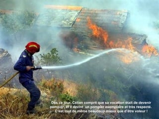 Dès ce jour, Célian comprit que sa vocation était de devenir pompier, et il devint  un pompier exemplaire et très respecté.  C’est tout de même beaucoup mieux que d’être voleur ! 