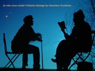 Je vais vous conter l’histoire étrange du charmeur d’ombres… 