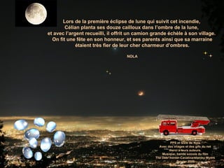 Lors de la première éclipse de lune qui suivit cet incendie,  Célian planta ses douze cailloux dans l’ombre de la lune,  et avec l’argent recueilli, il offrit un camion grande échèle à son village.  On fit une fête en son honneur, et ses parents ainsi que sa marraine étaient très fier de leur cher charmeur d’ombres. NOLA PPS et texte de Nola Avec des images et des gifs du net merci à leurs auteurs. Musique: bande sonore du film The Deer hunter-Cavatina-stanley-Myers Janvier 2009 [email_address] 