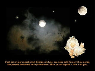 C’est par un jour exceptionnel d’éclipse de lune, que notre petit héros vint au monde. Ses parents décidèrent de le prénommer Célian, ce qui signifie «  lune » en grec. 